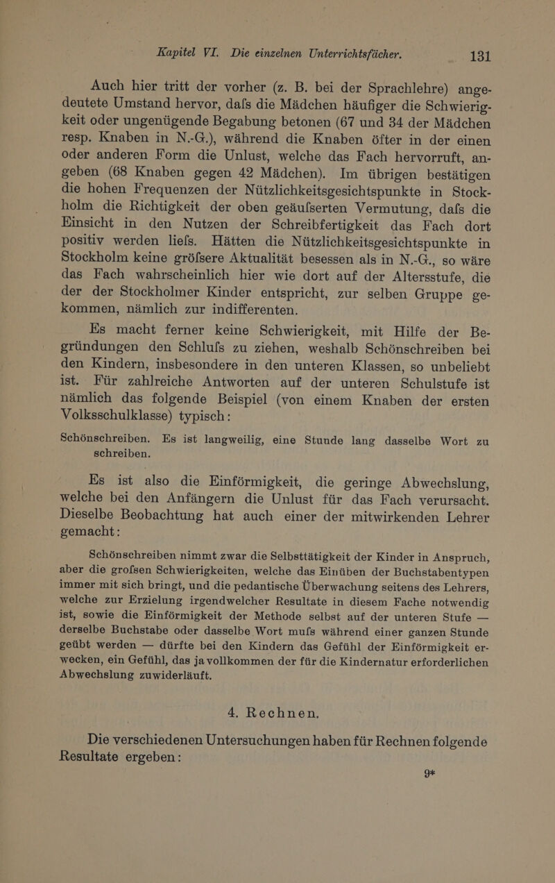 Auch hier tritt der vorher (z. B. bei der Sprachlehre) ange- deutete Umstand hervor, dafs die Mädchen häufiger die Schwierig- keit oder ungenügende Begabung betonen (67 und 34 der Mädchen resp. Knaben in N.-G.), während die Knaben öfter in der einen oder anderen Form die Unlust, welche das Fach hervorruft, an- geben (68 Knaben gegen 42 Mädchen). Im übrigen bestätigen die hohen Frequenzen der Nützlichkeitsgesichtspunkte in Stock- holm die Richtigkeit der oben geäufserten Vermutung, dafs die Einsicht in den Nutzen der Schreibfertigkeit das Fach dort positiv werden liefs. Hätten die Nützlichkeitsgesichtspunkte in Stockholm keine gröfsere Aktualität besessen als in N.-G., so wäre das Fach wahrscheinlich hier wie dort auf der Altersstufe, die der der Stockholmer Kinder entspricht, zur selben Gruppe ge- kommen, nämlich zur indifferenten. Es macht ferner keine Schwierigkeit, mit Hilfe der Be- gründungen den Schlufs zu ziehen, weshalb Schönschreiben bei den Kindern, insbesondere in den unteren Klassen, so unbeliebt ist. Für zahlreiche Antworten auf der unteren Schulstufe ist nämlich das folgende Beispiel (von einem Knaben der ersten Volksschulklasse) typisch: Schönschreiben. Es ist langweilig, eine Stunde lang dasselbe Wort zu schreiben. Es ist also die Einförmigkeit, die geringe Abwechslung, welche bei den Anfängern die Unlust für das Fach verursacht. Dieselbe Beobachtung hat auch einer der mitwirkenden Lehrer gemacht: Schönschreiben nimmt zwar die Selbsttätigkeit der Kinder in Anspruch, aber die grofsen Schwierigkeiten, welche das Einüben der Buchstabentypen immer mit sich bringt, und die pedantische Überwachung seitens des Lehrers, welche zur Erzielung irgendwelcher Resultate in diesem Fache notwendig ist, sowie die Einförmigkeit der Methode selbst auf der unteren Stufe — derselbe Buchstabe oder dasselbe Wort mufs während einer ganzen Stunde geübt werden — dürfte bei den Kindern das Gefühl der Einförmigkeit er- wecken, ein Gefühl, das ja vollkommen der für die Kindernatur erforderlichen Abwechslung zuwiderläuft. 4, Rechnen. Die verschiedenen Untersuchungen haben für Rechnen folgende Resultate ergeben: 9#+