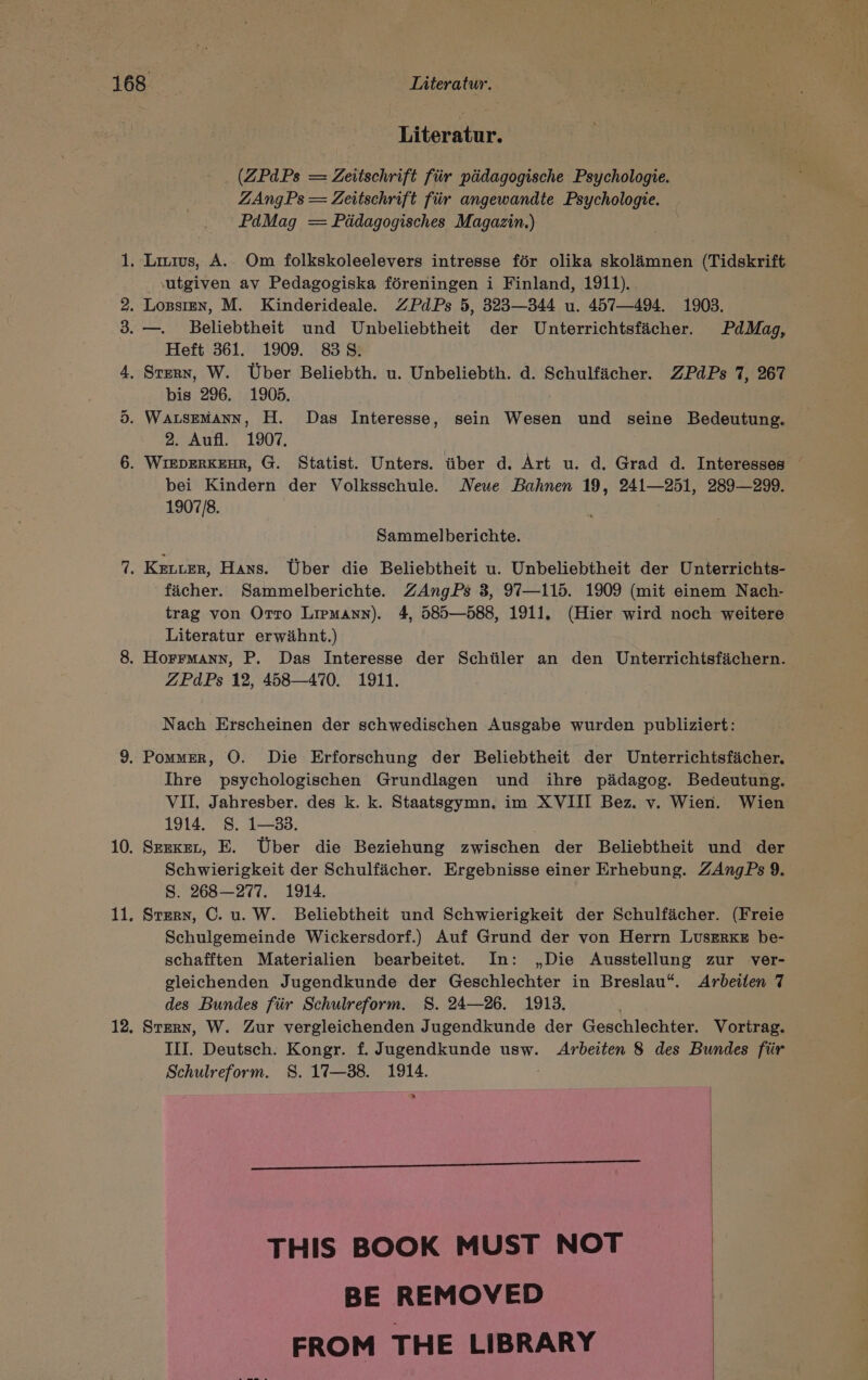 es} Sr Literatur. (ZPdPs = Zeitschrift für pädagogische Psychologie. ZAngPs = Zeitschrift für angewandte Psychologie. PdMag = Pädagogisches Magazin.) ‚utgiven av Pedagogiska föreningen i Finland, 1911). Heft 361. 1909. 838. bis 296. 1905. 2. Aufl. 1907. bei Kindern der Volksschule. Neue Bahnen 19, 241—251, 289—29. 1907/8. Sammelberichte. fächer. Sammelberichte. ZAngPs 3, 97—115. 1909 (mit einem Nach- trag von OTTO LIPMANN). 4, 585—588, 1911, (Hier wird noch weitere Literatur erwähnt.) ZPdPs 12, 458—470. 1911. Nach Erscheinen der schwedischen Ausgabe wurden publiziert: Ihre psychologischen Grundlagen und ihre pädagog. Bedeutung. VII, Jahresber. des k. k. Staatsgymn, im XVIII Bez. v. Wien. Wien 1914. S. 1—33. | Serker, E. Über die Beziehung zwischen der Beliebtheit und der Schwierigkeit der Schulfächer. Ergebnisse einer Erhebung. ZAngPs 9. Ss. 268-277. 1914. STERN, C. u. W. Beliebtheit und Schwierigkeit der Schulfächer. (Freie Schulgemeinde Wickersdorf.) Auf Grund der von Herrn LUSsERKE be- schafften Materialien bearbeitet. In: „Die Ausstellung zur ver- gleichenden Jugendkunde der Geschlechter in Breslau. Arbeiten 7 des Bundes für Schulreform. 8. 24—26. 1913. STERN, W. Zur vergleichenden Jugendkunde der Geschlechter. Vortrag. III. Deutsch. Kongr. f. Jugendkunde usw. Arbeiten 8 des Bundes für Schulreform. SS. 17—38. 1914. > THIS BOOK MUST NOT BE REMOVED FROM THE LIBRARY