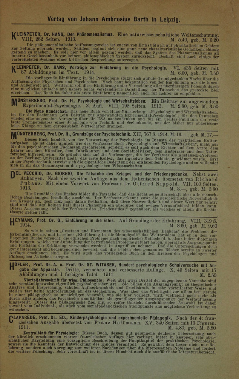 LEINPETER, Dr. HANS, Der Phänomenalismus. Eine naturwissenschaftliche Weltanschauung. VIII, 282 Seiten. 1913. M. 5.40, geb. M. 6.20 : Die phänomenalistische Auffassungsweise ist zuerst von Ernst Mach auf physikalischem Gebiete zur Geltung gebracht worden. Seitdem beginnt sich eine ganz neue charakteristische Gedankenrichtung geltend zu machen. Es soll hier vor allem gezeigt werden, daß das System des Phänomenalismus an innerer Geschlossenheit vor keinem philosophischen System zurücksteht. Deshalb sind auch einige der verbreitetsten Systeme einer kritischen Besprechung unterzogen. EEE EEE EEE EEE EEE EEE EEE EEE FETTE EEE EEE TEE TEE EEE ee Dr. HANS, Vorträge zur Einführung in die Psychologie. VI, 435 Seiten mit 87 Abbildungen im Text. 1914. M. 6.60, geb. M. 7.50 Die vorliegende Einführung in die Psychologie stützt sich auf die Grundgedanken Machs über die Auffassung des Physischen und Psychischen. Mach baut bekanntlich von der Empfindung aus die Innen- und Außenwelt auf. Weiterhin soll diese Einführung unter Vermeidung aller überflüssigen Polemik durch erreichen. Das Buch ist daher als erste Einführung namentlich auch für Lehrer zu empfehlen. [NJÜNSTERBERG, Prof. Dr. H., Psychologie und Wirtschaftsieben. Ein Beitrag zur angewandten Experimental-Psychologie. 2. Aufl. VIII, 192 Seiten. 1913. M. 2.80, geb. M. 3.50 Die Neue Rundschau: Das neue Buch von Hugo Münsterberg, ‚Psychologie und Wirtschaftsleben, ist für den Fachmann ‚ein Beitrag zur angewandten Experimental-Psychologie‘‘, für den Deutschen wieder eine ungemeine Anregung über die USA nachzudenken und für ein breites Publikum der erste laute Trompetenstoss einer Symphonie von Technik und Seelenkunde, aus der bisher nur abgerissene leise Klänge zu dem europäischen Wirtschafter drangen. DET TERN LEITETE EEE EEE EEE EEE EEE EEE EEE a ac nn [VJUNSTERBERG, Prof. Dr. H., Grundzüge der Psychotechnik. XII, 767 8. 1914. M.16.—, geb. M. 17.— Dieses Buch handelt von der Verwertung der Psychologie im Dienste der praktischen Kultur- aufgaben. Es ist daher ähnlich wie des Verfassers Buch „Psychologie und Wirtschaftsleben“, nicht nur für den psychologischen Fachmann geschrieben, sondern es soll auch dem Richter und dem Ärzte, dem Lehrer und dem Künstler, dem Fabrikanten und dem Sozialpolitiker, dem Historiker und dem Natur- forscher hilfreich sein. Es gründet sich auf die Vorlesungen, die der Verfasser als Austausch-Professor an der Berliner Universität hielt, das erste Kolleg, das irgendwo dem Gebiete gewidmet wurde. Erst in der Psychotechnik erweist sich die eigentliche Bedeutung der erklärenden Psychologie und so vollendet sich in ihr das Gesamtsystem der psychologischen Wissenschaften. EL VECCHIO, Dr. GIORGIO, Die Tatsache des Krieges und der Friedensgedanke. Nebst zwei Anhängen. Nach der zweiten Auflage aus dem Italienischen übersetzt von Richard Pubanz. Mit einem Vorwort von Professor Dr. Otfried Nippold. VII, 100 Seiten. 1913. M. 3.—, geb. M. 3.80 Die Grundidee des Buches bildet die Tatsache, daß das Recht seine Herrschaft über alle mensch- lichen Beziehungen beständig ausdehnt. Der Verfasser erkennt zwar die geschichtliche Notwendigkeit des Krieges an, doch muß man daran festhalten, daß diese Notwendigkeit und dieser Wert nur relativ sind und daß auf keinen Fall dieses Phänomen ein absolutes und ewiges Vernunftsideal bilden kann. Dieser Anschauung stellt der Verfasser das „Friedensideal“ gegenüber, als welches er allein die Rechts- theorie gelten läßt. 1914. M. 8.60, geb. M. 9.60 So wie in seinen „Gesetzen und Elementen des wissenschaftlichen Denkens“ die Probleme der Erkenntnistheorie, und in seiner „Einführung in die Metaphysik“ das Weltproblem, hat er in dem vor- liegenden Buche versucht, die ethischen Probleme nach empirischer Methode (d.h. also: indem diejenigen Erfahrungen, welche zur Aufstellung der betreffenden Probleme geführt haben, überall als Ausgangspunkt und Prüfstein der Erklärung verwendet werden) in Angriff zu nehmen. Daß die Untersuchungen doch, ganz interessant und bedeutend sind, beweist, daß die beiden oben genannten Bücher bereits in zweiter Auflage erschienen sind. Es wird auch das vorliegende Buch in den Kreisen der Psychologen und Philosophen Aufsehen erregen. en ÖFLER, Prof. Dr. A. u. Prof. Dr. ST. WITASEK, Hundert psychologische Schulversuche mit An- gabe der Apparate. Dritte, vermehrte und verbesserte Auflage. X, 49 Seiten mit 17 Abbildungen und 1 farbigen Tafel. 1911. M. 2.50 Vierteljahrssohrift für wiss. Philosophie: Weit über zwei Drittel der angegebenen Versuche sind sehr verständigerweise eigentlich psychologischer Art. Sie bilden den Ausgangspunkt zu theoretischer Analyse und Besprechung, schulen Aufmerksamkeit und Urteilskraft in sehr vorteilhafter Weise und in einer pädagogisch so umsiehtigen Auswahl, wie sie hier vorliegt, wird, vielleicht noch mehr als durch alles andere, das Psychische unmittelbar als grundlegender Ausgangspunkt der Weltauffassung hingestellt. Dieser das pädagogische Ziel mit so reifer Umsicht durchtührenden Auswahl ist daher ‚..; sowohl vom Individual-, als auch vom sozialpädagogischen Standpunkte aus möglichste Verbreitung zu “ wünschen. &gt; ‚(PLAPAREDE, Prof. Dr. ED., Kinderpsychologie und experimentelle Pädagogik. Nach der 4: fran- | zösischen Ausgabe übersetzt von Franz Hoffmann. XV, 340 Seiten mit 13 Figuren. % 1911. M. 4.80, geb. M. 5.80 Zentralblatt für Physiologie: Dieses. Buch, dessen gut gelungene deutsche Uebersetzung nach der kürzlich erschienenen vierten französischen Auflage hier vorliegt, bietet in knapper, sehr über- sichtlicher Darstellung eine vorzügliche Beschreibung der Hauptkapitel der praktischen Psychologie, soweit sie-die Kenntnis der Entwicklung des Kindes vermittelt. Es gewährt dem Leser nicht nur Be- lehrung, sondern auch Anregung zum weiteren Nachdenken über die interessanten Probleme und fördert die weitere Forschung. Sehr vorteilhaft ist in dieser Hinsicht auch die ausführliche Literaturübersicht.