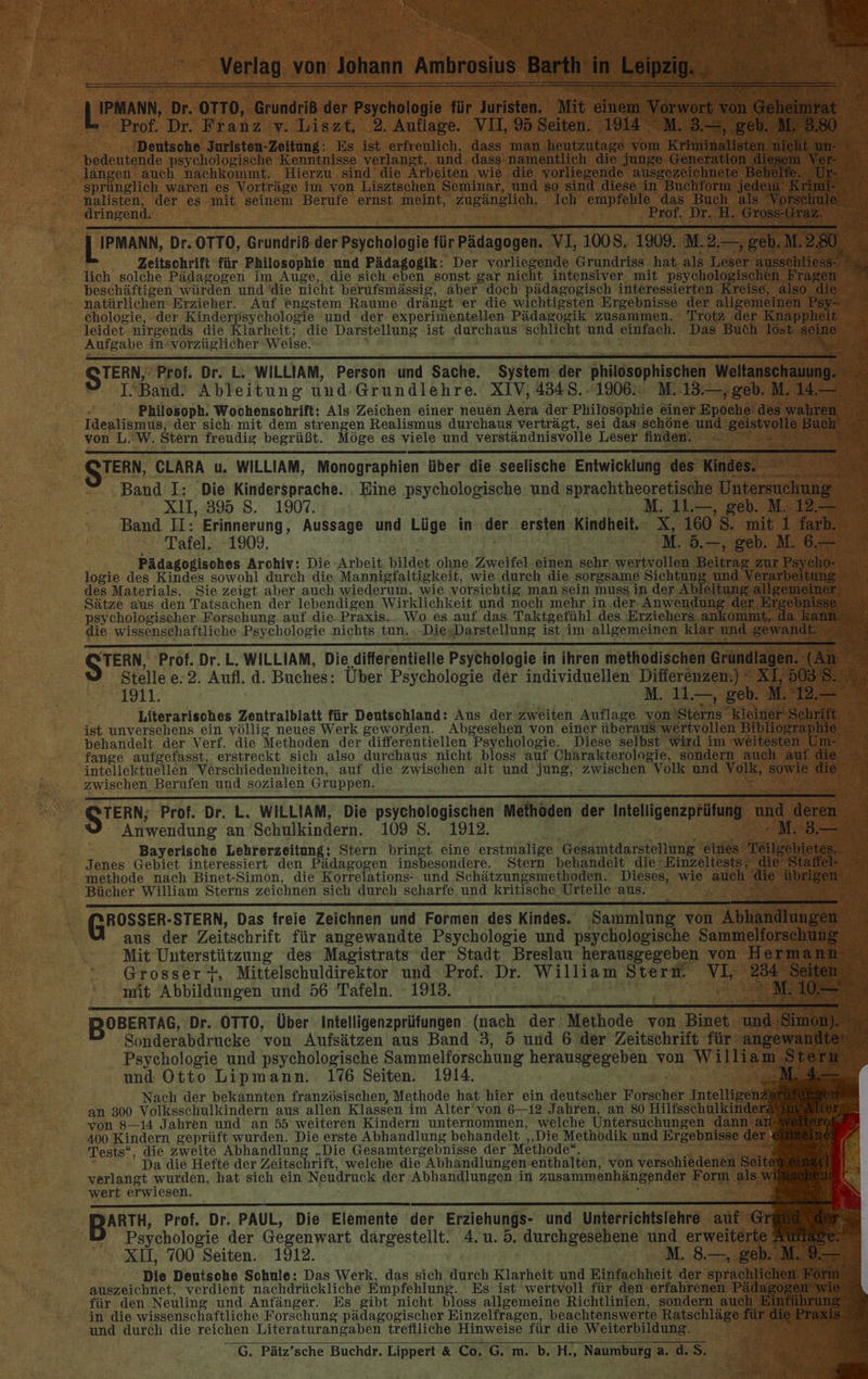 JESAN Dr. OTTO, Grundriß der Psychologie für Juristen. Mit einem Vorwort von Ge ein Prof. Dr. Franz iv. Liszt. _2. Auflage. VII, 95 Seiten. 1914 M. 3.—, geb. M. 3.80 Deutsche Juristen-Zeitüng: Es ist erfreulich, dass man heutzutage vom Kriminalisten nieht un- bedeutende psychologische Kenntnisse verlangt, und. dass-namentlich die junge Generation diesem Ver- langen auch nachkommt. Hierzu sind die Arbeiten wie die vorliegende ausgezeichnete Behelte. Ur- sprünglich waren es Vorträge im: von Lisztschen Seminar, und so sind diese in Buchform jeden’ KANE. nalisten, der es mit seinem Berufe ernst meint, zugänglich. Ich empfehle das Buch als Vorschule dringend. Prof. Dr. H. Gross-Graz. IPMANN, Dr. OTTO, Grundriß der Psychologie für Pädagogen. VI, 1008. 1909. Ma geb. M. 2.80 4 Zeitschrift für Philosophie und Pädagogik: Der vorliegende Grundriss hat als Leser ausschliess Er lich solche Pädagogen im Auge, die sich eben sonst gar nicht intensiver mit psychologischen Fragen beschäftigen würden und die nicht berufsmässig, aber doch pädagogisch interessierten Kreise, also die natürlichen Erzieher. Auf engstem Raume drängt er die wichtigsten Ergebnisse der allgemeinen Psy- ehologie, der Kinderpsychologie und der experimentellen Pädagogik zusammen. Trotz der Knappheit leidet nirgends die Klarheit; die Darstellung ist durchaus schlicht und einfach. Das Buch löst seine Aufgabe in“vorzüglicher Weise. Ha STERN, Prof. Dr. L. WILLIAM, Person und Sache. System der philosophischen Weltanschauung. R I“Band. Ableitung und-Grundlehre. XIV, 4348. .1906.: M. 13.—,geb. M. 14. . Philosoph. Wochensohrift: Als Zeichen einer neuen Aera der Philosophie einer Epoche des wahren Idealismus; der sich mit dem strengen Realismus durchaus verträgt, sei das schöne und geistvolle Buch © von L.’W. Stern freudig begrüßt. Möge es viele und verständnisvolle Leser finden. &gt;= De; QTERN, CLARA u. WILLIAM; Monographien über die seelische Entwicklung des Kindes. Band I: Die Kindersprache. . Eine psychologische und sprachtheoretische Untersuchung xX11,:895 8. 1907, ; . 11.—, geb. M;: 12.— Band II: Erinnerung, Aussage und Lüge in der ersten Kindheit. X, 160 S. mit 1 farb. Tafel. 1909. | M. 5.—, geb. M. 6.— Pädagogisches Archiv: Die Arbeit. bildet ohne. Zweifel einen sehr. wertvollen Beitrag zur Psycho- logie des Kindes sowohl durch die-Mannigfaltigkeit, wie durch die sorgsame Sichtung und Verarbeitung des Materials. Sie zeigt aber auch wiederuni, wie vorsichtig, man sein muss in der Ableitung allgemeiner Sätze aus den Tatsachen der lebendigen Wirklichkeit und noch mehr in der Anwendung der Ergebnisse psychologischer Forschung. auf die-Praxis... Wo es auf das Taktgefühl des Erziehers ankommt, da kann die wissenschaftliche Psychologie nichts tun.. -DiesDarstellung ist im allgemeinen klar und gewandt © STERN Prof. Dr. L. WILLIAM, Die differentielle Psychologie in ihren methodischen Grundlagen. (An k x Stelle e. 2. Aufl. d. Buches: Uber Psychologie der individuellen Differenzen.) * XT, 50587 2 1911. | M. 11.— -2eb MT Literarisches Zentralblatt für Deutschland: Aus der zweiten Auflage von Sterns kleiner Schrift ist unversehens ein völlig neues Werk geworden. Abgesehen von einer überaus wertvollen Bibliographie behandelt: der Verf. die Methoden der differentiellen Psychologie. Diese selbst wird im weitesten Um- Ä fange aufgefasst, erstreckt sich also durchaus nicht bloss auf Charakterologie, sondern auch auf die © intellektuellen Verschiedenheiten,‘ auf die zwischen alt und’ jung, zwischen Volk und Volk, sowie die zwischen Berufen und sozialen Gruppen. : y | STERN Prof. Dr. L. WILLIAM, Die psychologischen Methoden der Intelligenzprüfung und deren Anwendung an Schulkindern. 109 S. 1912. | 2 NS Bayerische Lehrerzeitung: Stern bringt eine erstmalige Gesamtdarstellung eines Teilgebietes,. Jenes Gebiet interessiert den Pädagogen insbesondere. Stern behandelt die; Einzeltests, die Stael methode nach Binet-Simon, die Korrelations- und Schätzungsmethoden. Dieses, wie auch die übrigen Bücher William Sterns zeichnen sich durch scharfe. und kritische Urteile aus: Ri ROSSER-STERN, Das freie Zeichnen und Formen des Kindes. ‘Sammlung von Abhandlungen aus der Zeitschrift für angewandte Psychologie und psychologische Sammelforschung Mit Unterstützung des Magistrats der Stadt Breslau’ herausgegeben von Hermann Grosser +, Mittelschuldirektor und Prof. Dr. William Stern. VI, 254 Seiten mit Abbildungen und 56 Tafeln. 1913. ' M. 107 BOBERTAG, Dr. OTTO, Über Intelligenzprüfungen (nach der Methode von Binet und Simon) Sonderabdrucke von Aufsätzen aus Band 3, 5 und 6 der Zeitschrift für angewandte Psychologie und psychologische Sammelforschung herausgegeben von William Stern ov und Otto Lipmann. 176 Seiten. 1914. ou a Nach der bekannten französischen, Methode hat hier ein deutscher Forscher Intelligen an 300 Volksschulkindern aus allen Klassen im Alter' von 6—12 Jahren, an 80 Hilfsschulkinde von 8-14 Jahren und an 55 weiteren Kindern unternommen, welche Untersuchungen dann a 400 Kindern geprüft wurden. Die erste Abhandlung behandelt ‚‚Die Methodik und Ergebnisse der Tests“, die zweite Abhandlung „Die Gesamtergebnisse der Methode“. gi Da die Hefte der Zeitschrift, welche die Abhandlungen enthalten, von verschiedenen Seite verlangt wurden, hat sich ein Neudruck der Abhandlungen in zusammenhängender Form als wi wert erwiesen. : ; | BARTH, Prof. Dr. PAUL, Die Elemente der Erziehungs- und Unterrichtslehre auf Gr XII, 700 Seiten. 1912. M. 8.—, geb. M.9— Die Deutsohe Schule: Das Werk, das sich durch Klarheit und Einfachheit der sprachlichen Rom auszeichnet, verdient nachdrückliche Empfehlung. Es ist wertvoll für den erfahrenen A für den Neuling und Anfänger. Es gibt nicht bloss allgemeine Richtlinien, sondern auch Einführung in die wissenschaftliche Forschung pädagogischer Einzelfragen, beachtenswerte Ratschläge für die Praxis und durch die reichen Literaturangaben treftliche Hinweise für die Weiterbildung. G. Pätz’sche Buchdr. Lippert &amp; Co. G. m. b. H., Naumburg a. d. 5. -