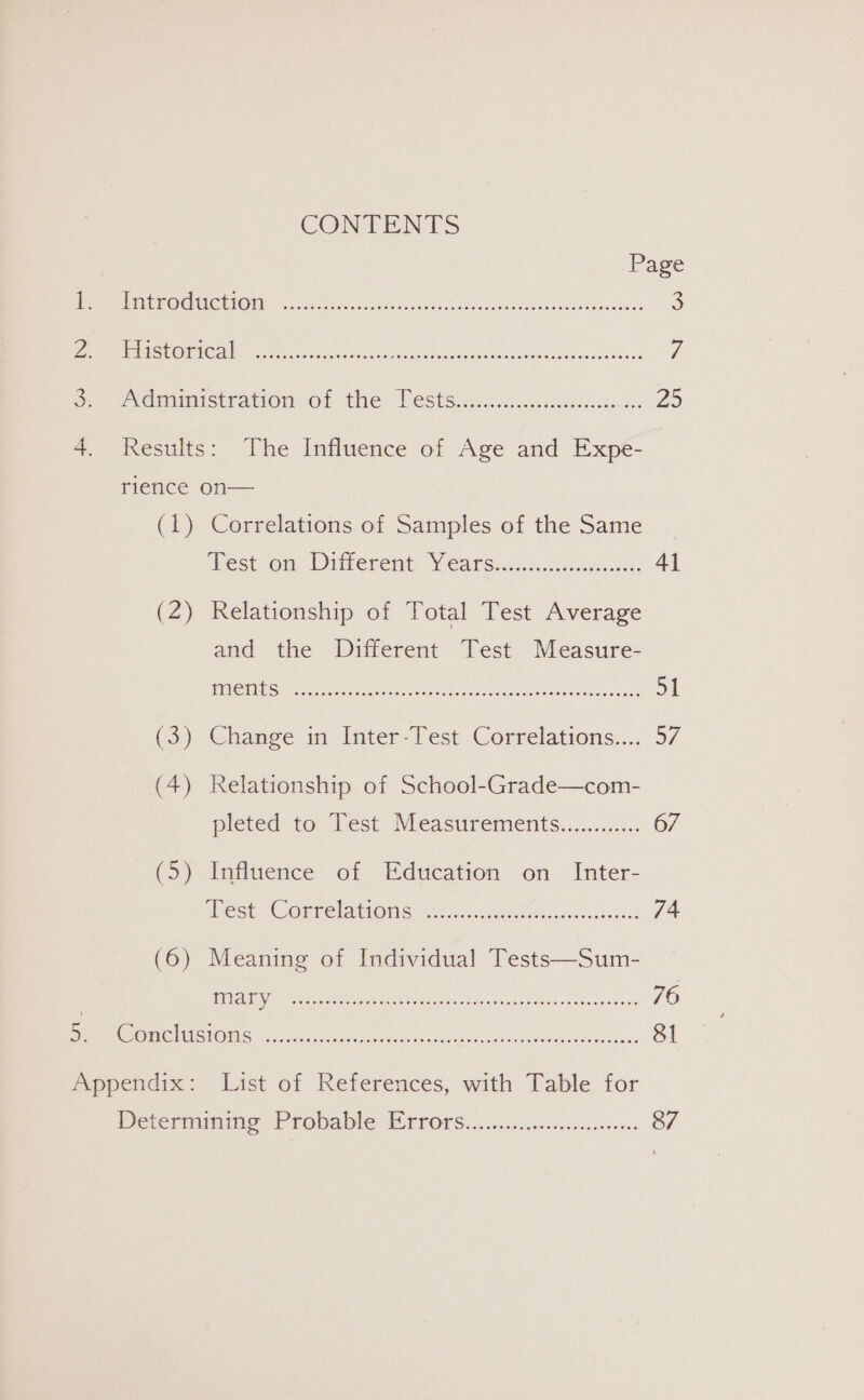 CONTENTS Page PRR ACD OCNMOR TORI os concrete i etascenssnctaueon sein leas adodehaa nae: 3 al 31 5 SCOT s (00) ie ER EO A CR 7 oo etdnamustrationvet ther Nestssi.c4.8 ition cassis Zo 4. Results: The Influence of Age and Expe- rience on— (1) Correlations of Samples of the Same ‘best.on Ditherent. Y ears.discccbeucl es 41 (2) Relationship of Total Test Average and the Different Test Measure- RVC Se Semen rs et ee me, St (3) Change in-Inter-Test Correlations.... 57 (4) Relationship of School-Grade—com- pleted to Test Measurenients.../........ 67 (5) Influence of Education on Inter- Mest COUrelatiOn Se. iced eeeehiesaincanieeins 74 ITNT omeR ceed s PONA TA de I Sn Da 76 AD GIES HONS ssc og 81 Appendix: List of References, with Table for Determining Probable Wrrorse.c.c..si.cssccyecseseons 87