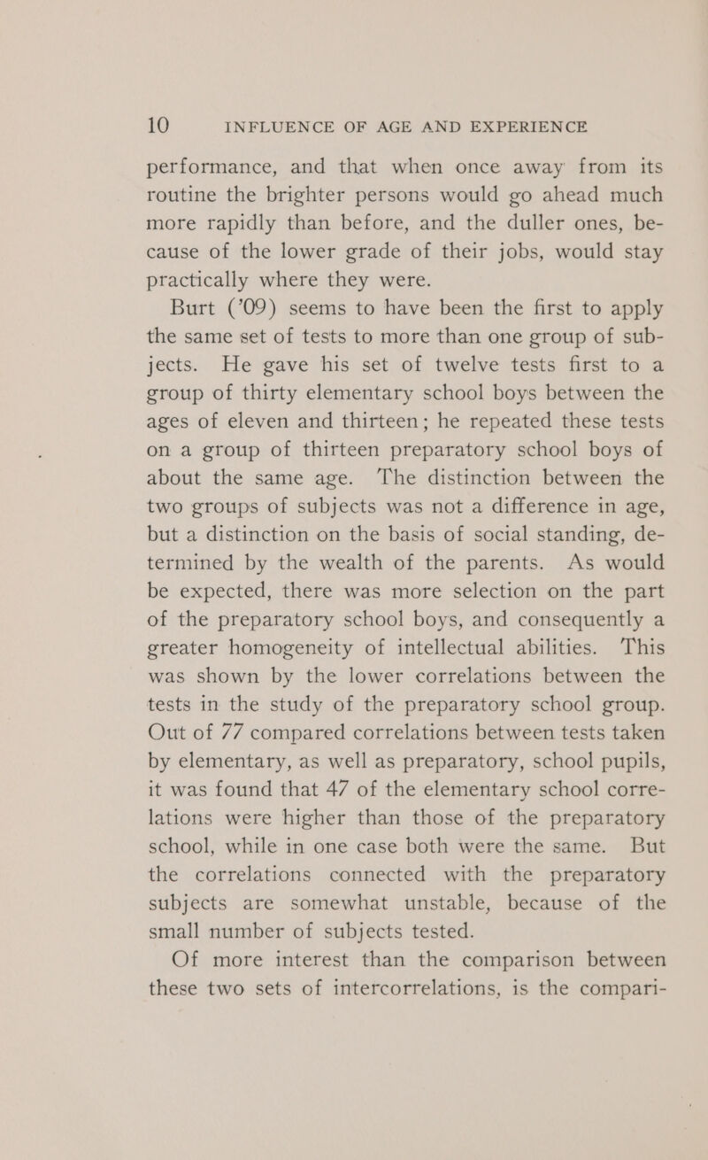 performance, and that when once away from its routine the brighter persons would go ahead much more rapidly than before, and the duller ones, be- cause of the lower grade of their jobs, would stay practically where they were. Burt (’09) seems to have been the first to apply the same set of tests to more than one group of sub- jects. He gave his set of twelve tests first to a group of thirty elementary school boys between the ages of eleven and thirteen; he repeated these tests on a group of thirteen preparatory school boys of about the same age. The distinction between the two groups of subjects was not a difference in age, but a distinction on the basis of social standing, de- termined by the wealth of the parents. As would be expected, there was more selection on the part of the preparatory school boys, and consequently a greater homogeneity of intellectual abilities. This was shown by the lower correlations between the tests in the study of the preparatory school group. Out of 77 compared correlations between tests taken by elementary, as well as preparatory, school pupils, it was found that 47 of the elementary school corre- lations were higher than those of the preparatory school, while in one case both were the same. But the correlations connected with the preparatory subjects are somewhat unstable, because of the small number of subjects tested. Of more interest than the comparison between these two sets of intercorrelations, is the compari-