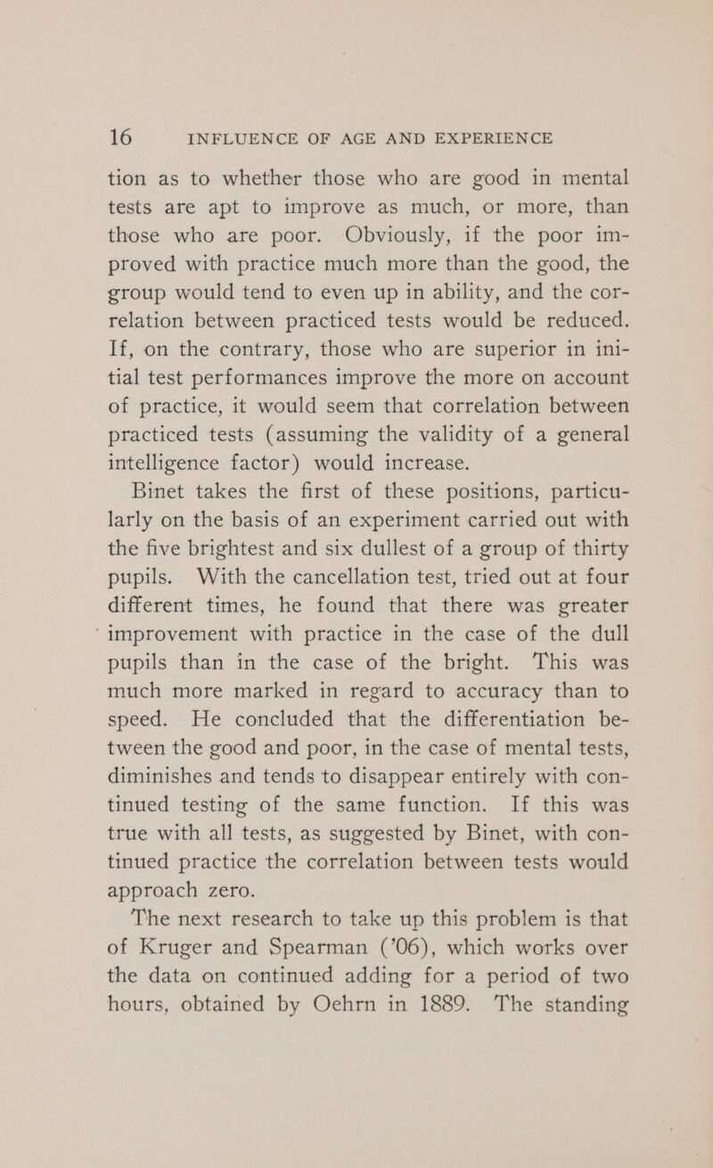 tion as to whether those who are good in mental tests are apt to improve as much, or more, than those who are poor. Obviously, if the poor im- proved with practice much more than the good, the group would tend to even up in ability, and the cor- relation between practiced tests would be reduced. If, on the contrary, those who are superior in ini- tial test performances improve the more on account of practice, it would seem that correlation between practiced tests (assuming the validity of a general intelligence factor) would increase. Binet takes the first of these positions, particu- larly on the basis of an experiment carried out with the five brightest and six dullest of a group of thirty pupils. With the cancellation test, tried out at four different times, he found that there was greater ‘improvement with practice in the case of the dull pupils than in the case of the bright. This was much more marked in regard to accuracy than to speed. He concluded that the differentiation be- tween the good and poor, in the case of mental tests, diminishes and tends to disappear entirely with con- tinued testing of the same function. If this was true with all tests, as suggested by Binet, with con- tinued practice the correlation between tests would approach zero. The next research to take up this problem is that of Kruger and Spearman (’06), which works over the data on continued adding for a period of two hours, obtained by Oehrn in 1889. The standing