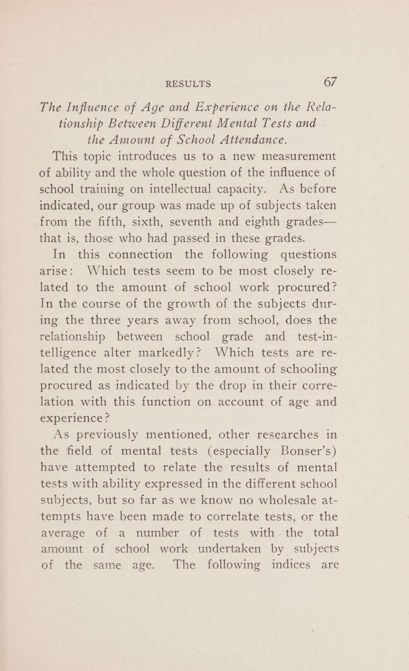 The Influence of Age and Experience on the Rela- tionship Between Different Mental Tests and the Amount of School Attendance. This topic introduces us to a new measurement of ability and the whole question of the influence of school training on intellectual capacity. As before indicated, our group was made up of subjects taken from the fifth, sixth, seventh and eighth grades— that is, those who had passed in these grades. In this connection the following questions arise: Which tests seem to be most closely re- lated to the amount of school work procured? In the course of the growth of the subjects dur- ing the three years away from school, does the relationship between school grade and_ test-in- telligence alter markedly? Which tests are re- lated the most closely to the amount of schooling procured as indicated by the drop in their corre- lation with this function on account of age and experience? As previously mentioned, other researches in the field of mental tests (especially Bonser’s) have attempted to relate the results of mental tests with ability expressed in the different school subjects, but so far as we know no wholesale at- tempts have been made to correlate tests, or the average of a number of tests with the total amount of school work undertaken by subjects of the same age. The following indices are