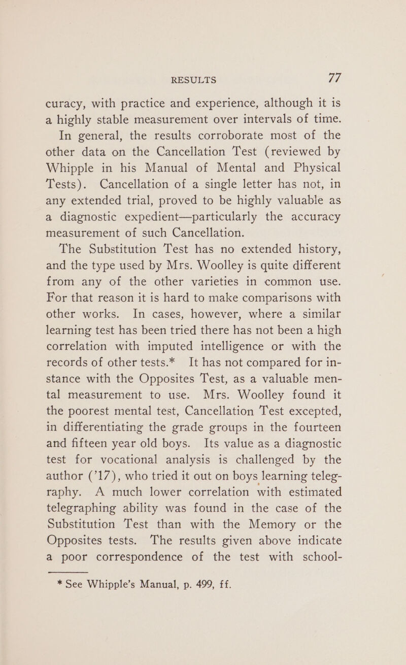 curacy, with practice and experience, although it is a highly stable measurement over intervals of time. In general, the results corroborate most of the other data on the Cancellation Test (reviewed by Whipple in his Manual of Mental and Physical Tests). Cancellation of a single letter has not, in any extended trial, proved to be highly valuable as a diagnostic expedient—particularly the accuracy measurement of such Cancellation. The Substitution Test has no extended history, and the type used by Mrs. Woolley is quite different from any of the other varieties in common use. For that reason it is hard to make comparisons with other works. In cases, however, where a similar learning test has been tried there has not been a high correlation with imputed intelligence or with the records of other tests.* It has not compared for in- stance with the Opposites Test, as a valuable men- tal measurement to use. Mrs. Woolley found it the poorest mental test, Cancellation Test excepted, in differentiating the grade groups in the fourteen and fifteen year old boys. Its value as a diagnostic test for vocational analysis is challenged by the author (717), who tried it out on boys learning teleg- raphy. A much lower correlation with estimated telegraphing ability was found in the case of the Substitution Test than with the Memory or the Opposites tests. The results given above indicate a poor correspondence of the test with school- * See Whipple’s Manual, p. 499, ff.