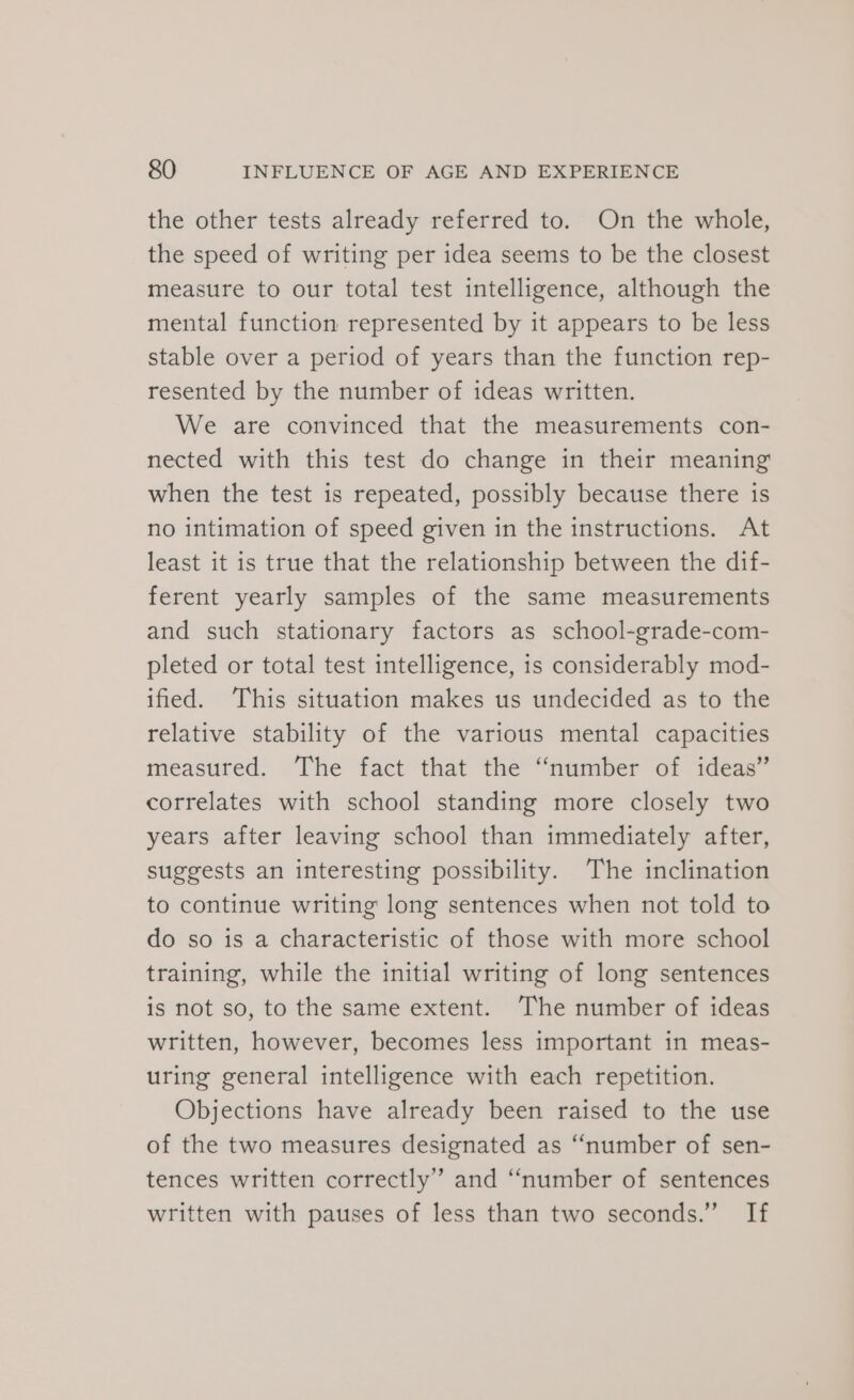 the other tests already referred to. On the whole, the speed of writing per idea seems to be the closest measure to our total test intelligence, although the mental function represented by it appears to be less stable over a period of years than the function rep- resented by the number of ideas written. We are convinced that the measurements con- nected with this test do change in their meaning when the test is repeated, possibly because there is no intimation of speed given in the instructions. At least it is true that the relationship between the dif- ferent yearly samples of the same measurements and such stationary factors as school-grade-com- pleted or total test intelligence, is considerably mod- ified. This situation makes us undecided as to the relative stability of the various mental capacities measured. The fact that the “number of ideas” correlates with school standing more closely two years after leaving school than immediately after, suggests an interesting possibility. The inclination to continue writing long sentences when not told to do so is a characteristic of those with more school training, while the initial writing of long sentences is not so, to the same extent. The number of ideas written, however, becomes less important in meas- uring general intelligence with each repetition. Objections have already been raised to the use of the two measures designated as “number of sen- tences written correctly” and “number of sentences written with pauses of less than two seconds.” If