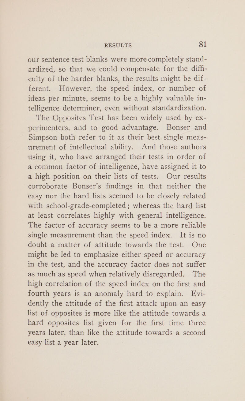 our sentence test blanks were more completely stand- ardized, so that we could compensate for the difh- culty of the harder blanks, the results might be dif- ferent. However, the speed index, or number of ideas per minute, seems to be a highly valuable in- telligence determiner, even without standardization. The Opposites Test has been widely used by ex- perimenters, and to good advantage. Bonser and Simpson both refer to it as their best single meas- urement of intellectual ability. And those authors using it, who have arranged their tests in order of a common factor of intelligence, have assigned it to a high position on their lists of tests. Our results corroborate Bonser’s findings in that neither the easy nor the hard lists seemed to be closely related with school-grade-completed; whereas the hard list at least correlates highly with general intelligence. The factor of accuracy seems to be a more reliable single measurement than the speed index. It is no doubt a matter of attitude towards the test. One might be led to emphasize either speed or accuracy in the test, and the accuracy factor does not suffer as much as speed when relatively disregarded. The high correlation of the speed index on the first and fourth years is an anomaly hard to explain. Evi- dently the attitude of the first attack upon an easy list of opposites is more like the attitude towards a hard opposites list given for the first time three years later, than like the attitude towards a second easy list a year later.