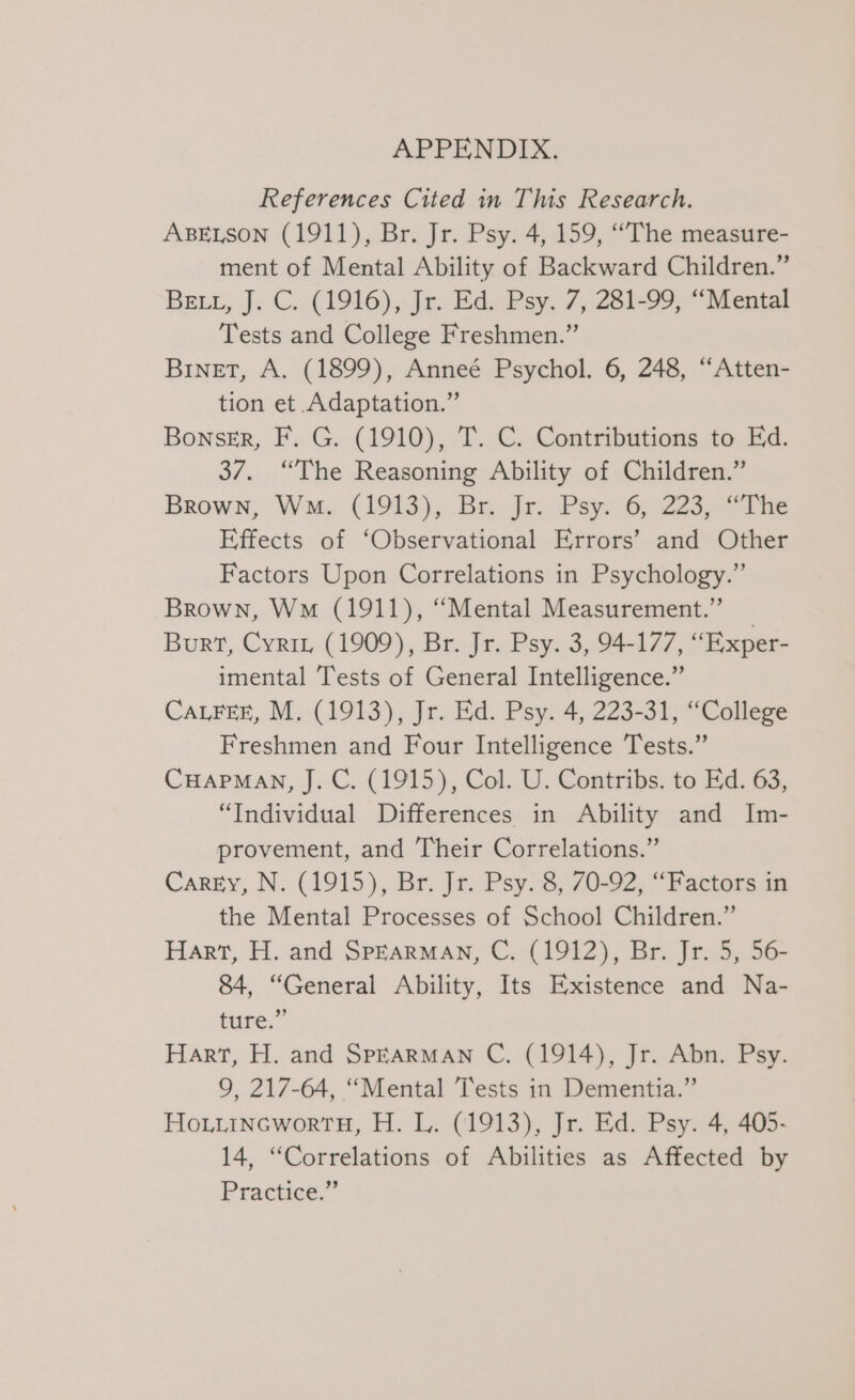 APPENDIX. References Cited in This Research. ABELSON (1911), Br. Jr. Psy. 4, 159, ““The measure- ment of Mental Ability of Backward Children.” BEL, J. C. (1916), Jr. Ed. Psy. 7, 281-99, “Mental Tests and College Freshmen.” Binet, A. (1899), Anneé Psychol. 6, 248, “Atten- tion et Adaptation.” Bonser, F. G. (1910), T. C. Contributions to Ed. 37. “The Reasoning Ability of Children.” Brown; Wm. (1913), Br. Jr. Psy. 6, 223, “The Effects of ‘Observational Errors’ and Other Factors Upon Correlations in Psychology.” Brown, Wo (1911), “Mental Measurement.” Burt, Cyrit, (1909), Br. Jr. Psy. 3, 94-177, “Exper- imental Tests of General Intelligence.” CaLFEE, M. (1913), Jr. Ed. Psy. 4, 223-31, “College Freshmen and Four Intelligence Tests.” CHAPMAN, J. C. (1915), Col. U. Contribs. to Ed. 63, “Individual Differences in Ability and Im- provement, and Their Correlations.” Carey, N. (1915), Br. Jr. Psy. 8, 70-92, “Factors in the Mental Processes of School Children.” Hart, H. and SpEarMAN, C. (1912), Br. Jr. 5, 56- 84, “General Ability, Its Existence and Na- ture.” Hart, H. and Spearman C. (1914), Jr. Abn. Psy. 9, 217-64, “Mental Tests in Dementia.” HouttincworrtH, H. L. (1913), Jr. Ed. Psy. 4, 405- 14, “Correlations of Abilities as Affected by Practice.’