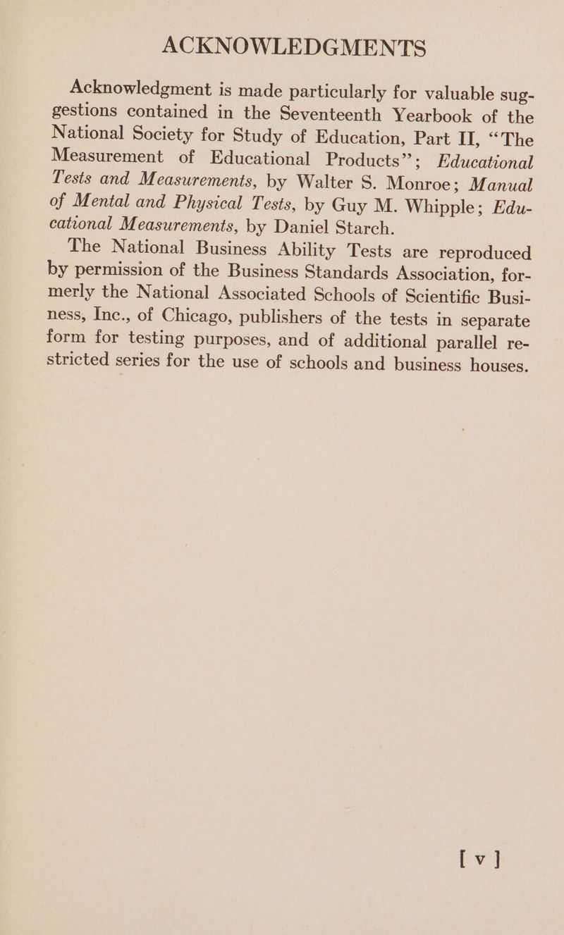 ACKNOWLEDGMENTS Acknowledgment is made particularly for valuable sug- gestions contained in the Seventeenth Yearbook of the National Society for Study of Education, Part II, “The Measurement of Educational Products”; Educational Tests and Measurements, by Walter S. Monroe; Manual of Mental and Physical Tests, by Guy M. Whipple; Edu- cational Measurements, by Daniel Starch. The National Business Ability Tests are reproduced by permission of the Business Standards Association, for- merly the National Associated Schools of Scientific Busi- ness, Inc., of Chicago, publishers of the tests in separate form for testing purposes, and of additional parallel re- stricted series for the use of schools and business houses.