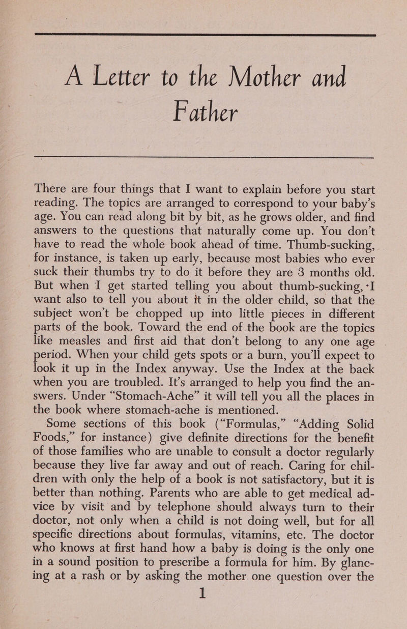 A Letter to the Mother and Father There are four things that I want to explain before you start reading. The topics are arranged to correspond to your baby’s age. You can read along bit by bit, as he grows older, and find answers to the questions that naturally come up. You don’t have to read the whole book ahead of time. Thumb-sucking, _ for instance, is taken up early, because most babies who ever suck their thumbs try to do it before they are 3 months old. But when I get started telling you about thumb-sucking, -I want also to tell you about it in the older child, so that the subject won't be chopped up into little pieces in different parts of the book. Toward the end of the book are the topics like measles and first aid that don’t belong to any one age © period. When your child gets spots or a burn, you'll expect to look it up in the Index anyway. Use the Index at the back when you are troubled. It’s arranged to help you find the an- swers. Under “Stomach-Ache” it will tell you all the places in the book where stomach-ache is mentioned. Some sections of this book (“Formulas,” “Adding Solid Foods,” for instance) give definite directions for the benefit of those families who are unable to consult a doctor regularly because they live far away and out of reach. Caring for chil- dren with only the help of a book is not satisfactory, but it is better than nothing. Parents who are able to get medical ad- vice by visit and by telephone should always turn to their doctor, not only when a child is not doing well, but for all specific directions about formulas, vitamins, etc. The doctor who knows at first hand how a baby is doing is the only one in a sound position to prescribe a formula for him. By glanc- ing at a rash or by asking the mother. one question over the