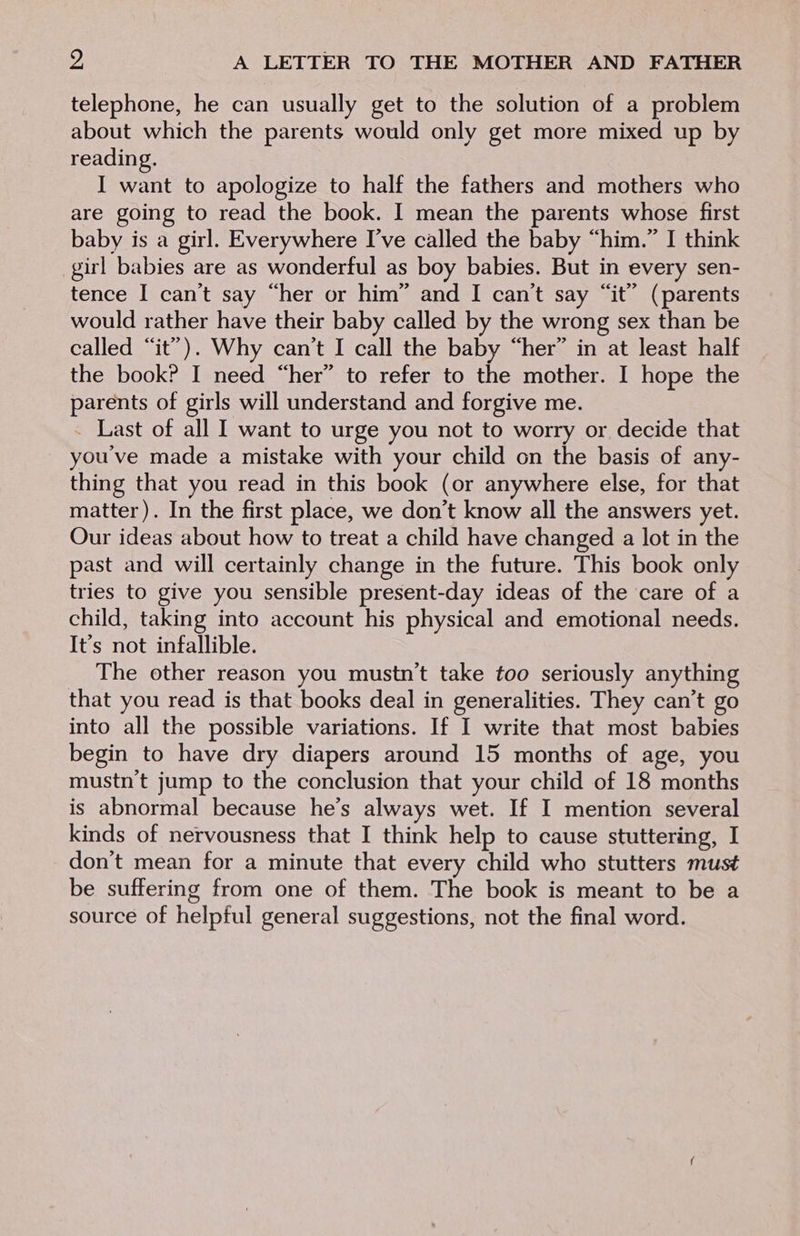 telephone, he can usually get to the solution of a problem about which the parents would only get more mixed up by reading. I want to apologize to half the fathers and mothers who are going to read the book. I mean the parents whose first baby is a girl. Everywhere I’ve called the baby “him.” I think girl babies are as wonderful as boy babies. But in every sen- tence I can't say “her or him” and I can't say “it” (parents would rather have their baby called by the wrong sex than be called “it”). Why can’t I call the baby “her” in at least half the book? I need “her” to refer to the mother. I hope the parents of girls will understand and forgive me. _ Last of all I want to urge you not to worry or decide that you've made a mistake with your child on the basis of any- thing that you read in this book (or anywhere else, for that matter). In the first place, we don’t know all the answers yet. Our ideas about how to treat a child have changed a lot in the past and will certainly change in the future. This book only tries to give you sensible present-day ideas of the care of a child, taking into account his physical and emotional needs. It’s not infallible. The other reason you mustn’t take too seriously anything that you read is that books deal in generalities. They can’t go into all the possible variations. If I write that most babies begin to have dry diapers around 15 months of age, you mustn't jump to the conclusion that your child of 18 months is abnormal because he’s always wet. If I mention several kinds of nervousness that I think help to cause stuttering, I don’t mean for a minute that every child who stutters must be suffering from one of them. The book is meant to be a source of helpful general suggestions, not the final word.