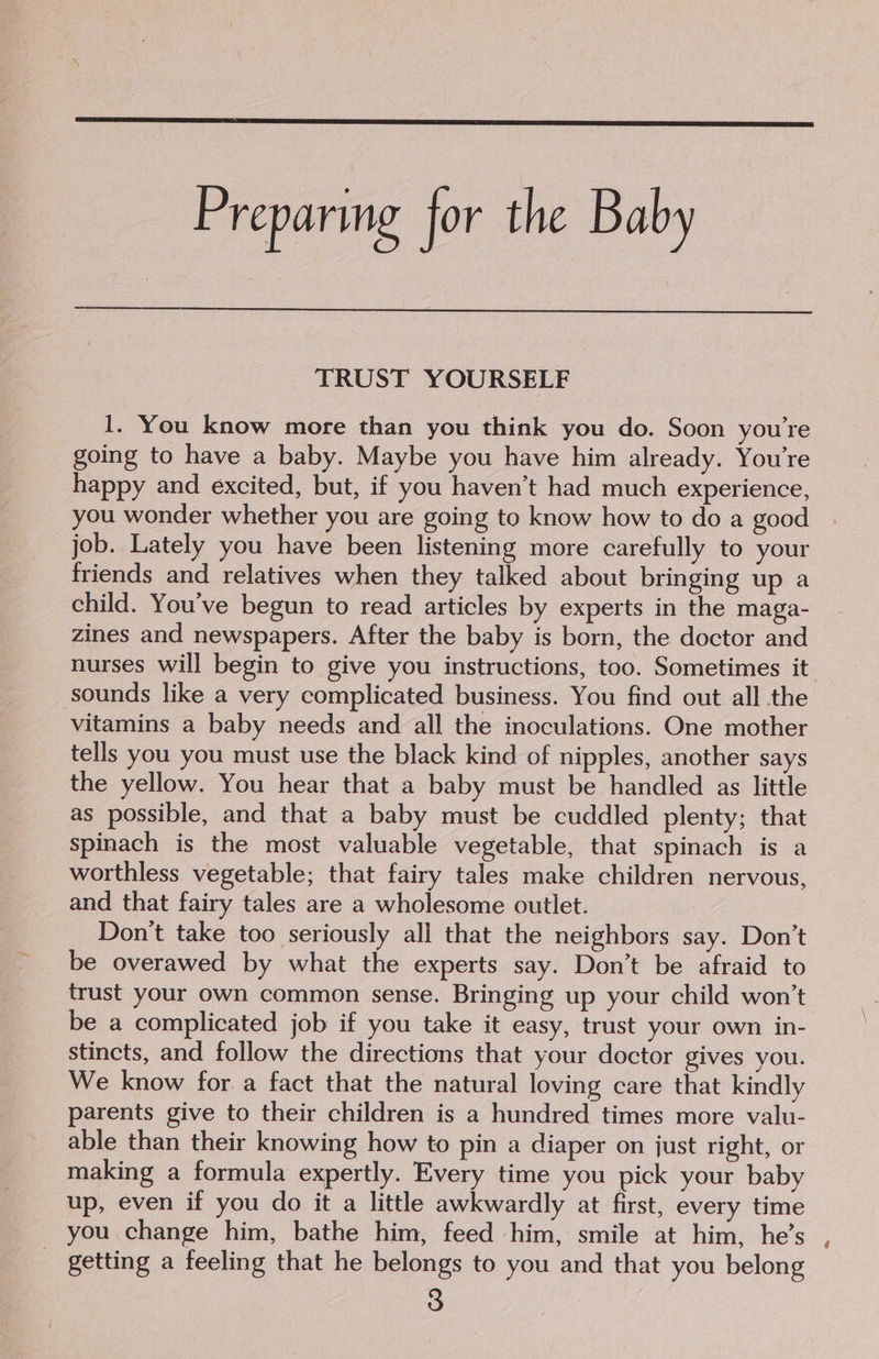 Preparing for the Baby TRUST YOURSELF 1. You know more than you think you do. Soon youre going to have a baby. Maybe you have him already. You're happy and excited, but, if you haven’t had much experience, you wonder whether you are going to know how to do a good job. Lately you have been listening more carefully to your friends and relatives when they talked about bringing up a child. You’ve begun to read articles by experts in the maga- zines and newspapers. After the baby is born, the doctor and nurses will begin to give you instructions, too. Sometimes it _ sounds like a very complicated business. You find out all the vitamins a baby needs and all the inoculations. One mother tells you you must use the black kind of nipples, another says the yellow. You hear that a baby must be handled as little as possible, and that a baby must be cuddled plenty; that spinach is the most valuable vegetable, that spinach is a worthless vegetable; that fairy tales make children nervous, and that fairy tales are a wholesome outlet. Don't take too seriously all that the neighbors say. Don’t be overawed by what the experts say. Don’t be afraid to trust your own common sense. Bringing up your child won’t be a complicated job if you take it easy, trust your own in- stincts, and follow the directions that your doctor gives you. We know for. a fact that the natural loving care that kindly parents give to their children is a hundred times more valu- able than their knowing how to pin a diaper on just right, or making a formula expertly. Every time you pick your baby up, even if you do it a little awkwardly at first, every time you change him, bathe him, feed him, smile at him, he’s - getting a feeling that he belongs to you and that you belong