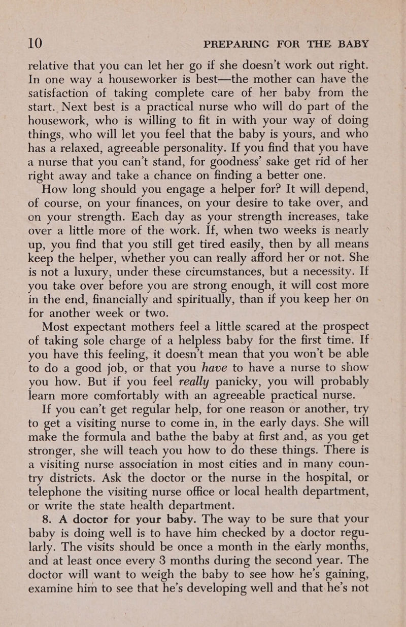 relative that you can let her go if she doesn’t work out right. In one way a houseworker is best—the mother can have the satisfaction of taking complete care of her baby from the start. Next best is a practical nurse who will do part of the housework, who is willing to fit in with your way of doing things, who will let you feel that the baby is yours, and who has a relaxed, agreeable personality. If you find that you have a nurse that you can’t stand, for goodness’ sake get rid of her right away and take a chance on finding a better one. How long should you engage a helper for? It will depend, of course, on your finances, on your desire to take over, and on your strength. Each day as your strength increases, take over a little more of the work. If, when two weeks is nearly up, you find that you still get tired easily, then by all means keep the helper, whether you can really afford her or not. She is not a luxury, under these circumstances, but a necessity. If you take over before you are strong enough, it will cost more in the end, financially and spiritually, than if you keep her on for another week or two. Most expectant mothers feel a little scared at the prospect of taking sole charge of a helpless baby for the first time. If you have this feeling, it doesn’t mean that you won't be able to do a good job, or that you have to have a nurse to show you how. But if you feel really panicky, you will probably learn more comfortably with an agreeable practical nurse. If you can’t get regular help, for one reason or another, try to get a visiting nurse to come in, in the early days. She will make the formula and bathe the baby at first and, as you get stronger, she will teach you how to do these things. There is a visiting nurse association in most cities and in many coun- try districts. Ask the doctor or the nurse in the hospital, or telephone the visiting nurse office or local health department, or write the state health department. 8. A doctor for your baby. The way to be sure that your baby is doing well is to have him checked by a doctor regu- larly. The visits should be once a month in the early months, and at least once every 3 months during the second year. The doctor will want to weigh the baby to see how he’s gaining, examine him to see that he’s developing well and that he’s not