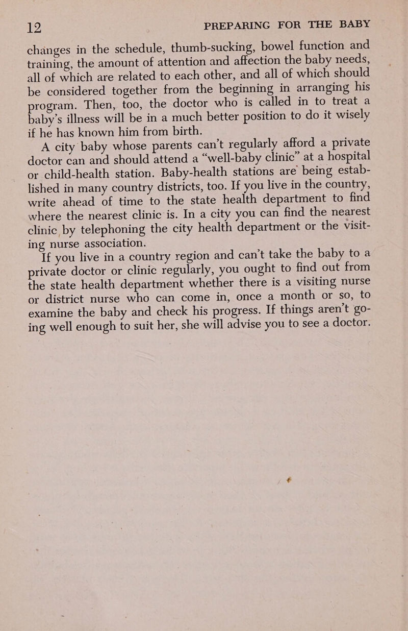 changes in the schedule, thumb-sucking, bowel function and training, the amount of attention and affection the baby needs, all of which are related to each other, and all of which should be considered together from the beginning in arranging his program. Then, too, the doctor who is called in to treat a baby’s illness will be in a much better position to do it wisely if he has known him from birth. A city baby whose parents can’t regularly afford a private doctor can and should attend a “well-baby clinic” at a hospital or child-health station. Baby-health stations are being estab- lished in many country districts, too. If you live in the country, write ahead of time to the state health department to find where the nearest clinic is. In a city you can find the nearest clinic by telephoning the city health department or the visit- ing nurse association. If you live in a country region and can’t take the baby to a private doctor or clinic regularly, you ought to find out from the state health department whether there is a visiting nurse or district nurse who can come in, once a month or so, to examine the baby and check his progress. If things aren't go- ing well enough to suit her, she will advise you to see a doctor.