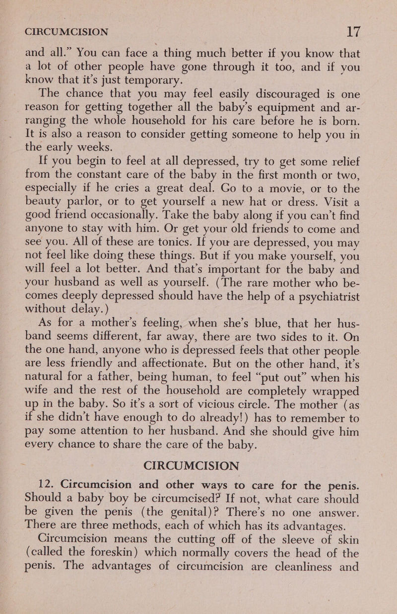 and all.” You can face a thing much better if you know that a lot of other people have gone through it too, and if you know that it’s just temporary. / The chance that you may feel easily discouraged is one _reason for getting together all the baby’s equipment and ar- ranging the whole household for his care before he is born. It is also a reason to consider getting someone to help you in the early weeks. If you begin to feel at all depressed, try to get some relief from the constant care of the baby in the first month or two, especially if he cries a great deal. Go to a movie, or to the beauty parlor, or to get yourself a new hat or dress. Visit a good friend occasionally. Take the baby along if you can't find anyone to stay with him. Or get your old friends to come and see you. All of these are tonics. If you are depressed, you may not feel like doing these things. But if you make yourself, you will feel a lot better. And that’s important for the baby and your husband as well as yourself. (The rare mother who be- comes deeply depressed should have the help of a psychiatrist without delay.) | As for a mother’s feeling, when she’s blue, that her hus- band seems different, far away, there are two sides to it. On the one hand, anyone who is depressed feels that other people. are less friendly and affectionate. But on the other hand, it’s natural for a father, being human, to feel “put out” when his wife and the rest of the household are completely wrapped up in the baby. So it’s a sort of vicious circle. The mother (as if she didn’t have enough to do already!) has to remember to pay some attention to her husband. And she should give him every chance to share the care of the baby. CIRCUMCISION 12. Circumcision and other ways to care for the penis. Should a baby boy be circumcised? If not, what care should be given the penis (the genital)? There’s no one answer. There are three methods, each of which has its advantages. Circumcision means the cutting off of the sleeve of skin (called the foreskin) which normally covers the head of the penis. The advantages of circumcision are cleanliness and