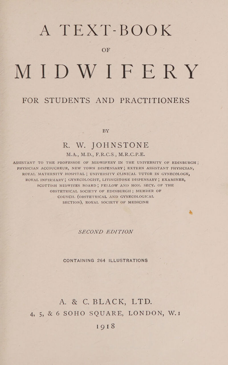 ATES BOOK OF MmipwirFE RY FOR STUDENTS AND PRACTITIONERS BY R. W. JOHNSTONE MEAL VD RCs, MER Cabs. ASSISTANT TO THE PROFESSOR OF MIDWIFERY IN THE UNIVERSITY OF EDINBURGH ; PHYSICIAN ACCOUCHEUR, NEW TOWN DISPENSARY, EXTERN ASSISTANT PHYSICIAN, ROYAL MATERNITY HOSPITAL 5 UNIVERSITY CLINICAL TUTOR IN GYNECOLOGY, ROYAL INFIRMARY ; GYNECOLOGIST, LIVINGSTONE DISPENSARY 5 EXAMINER, SCOTTISH MIDWIVES BOARD; FEILLOW AND HON. SECY. OF THE OBSTETRICAL SOCIETY OF EDINBURGH ; MEMBER OF COUNCIL (OBSTETRICAL AND GYNECOLOGICAL SECTION), ROYAL SOCIETY OF MEDICINE SECOND EDITION CONTAINING 264 ILLUSTRATIONS A&amp;C. BLACK. “ET: 4, 5, &amp; 6 SOHO SQUARE, LONDON, W.1 1918