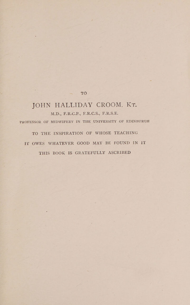 - TO 1OrN HALLIDAY CROOM, KT. MD ERCP. W.R-CS., ERS E. PROFESSOR OF MIDWIFERY IN THE UNIVERSITY OF EDINBURGH TO THE INSPIRATION OF WHOSE TEACHING If OWES WHATEVER GOOD MAY BE FOUND IN IT THIS BOOK IS GRATEFULLY ASCRIBED