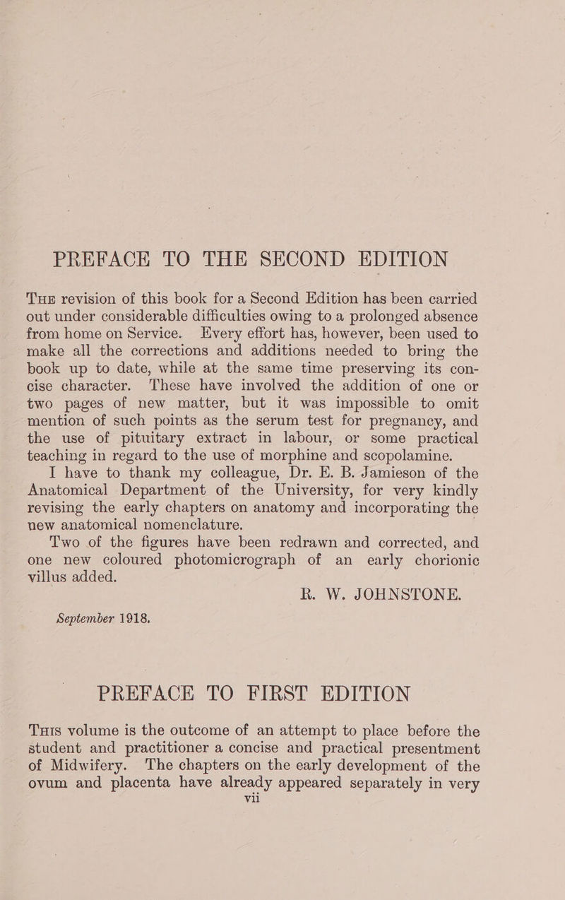 PREFACE TO THE SECOND EDITION THE revision of this book for a Second Edition has been carried out under considerable difficulties owing to a prolonged absence from home on Service. very effort has, however, been used to make all the corrections and additions needed to bring the book up to date, while at the same time preserving its con- cise character. These have involved the addition of one or two pages of new matter, but it was impossible to omit mention of such points as the serum test for pregnancy, and the use of pituitary extract in labour, or some _ practical teaching in regard to the use of morphine and scopolamine. I have to thank my colleague, Dr. E. B. Jamieson of the Anatomical Department of the University, for very kindly revising the early chapters on anatomy and incorporating the new anatomical nomenclature. Two of the figures have been redrawn and corrected, and one new coloured photomicrograph of an_ early chorionic villus added. R. W. JOHNSTONE. September 1918, PREFACE TO FIRST EDITION THis volume is the outcome of an attempt to place before the student and practitioner a concise and practical presentment of Midwifery. The chapters on the early development of the ovum and placenta have already appeared separately in very Vil