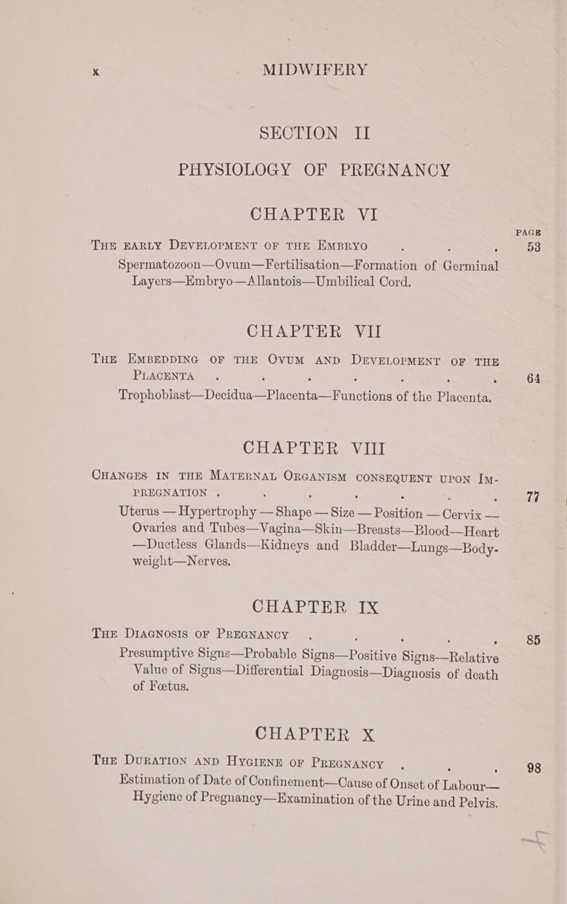 SECTION II PHYSIOLOGY OF PREGNANCY CHAPTER VI PAGE THE EARLY DEVELOPMENT OF THE EMBRYO ; ; mn 53 Spermatozoon—Ovum—Fertilisation—Formation of Germinal Layers—Embryo—Allantois— Umbilical Cord. CHAPTER VII THE EMBEDDING OF THE OVUM AND DEVELOPMENT OF THE PLACENTA . : : : 64 Trophobiast—Decidua—Placenta—Functions of the Placenta. CHAPTER VIII CHANGES IN THE MATERNAL ORGANISM CONSEQUENT UPON Im- PREGNATION . A ; ‘ . : . 74 Uterus — Hypertrophy — Shape — Size — Position — Cervix — | Ovaries and Tubes—Vagina—Skin—Breasts—Blood—Heart —Duciless Glands—Kidneys and Bladder—Lungs—Body- weight—Nerves, CHAPTER IX THE DIAGNOSIS OF PREGNANCY . 85 Presumptive Signs—Probable Signs—Positive Signs-—Relative Value of Signs—Differential Diagnosis—Diagnosis of death of Foetus. CO DEAE Rex Tue DvuraTION AND HYGIENE OF PREGNANCY . 98 Estimation of Date of Confinement—Cause of Onset of Taneee Hygiene of Pregnancy—Examination of the Urine and Pelvis.