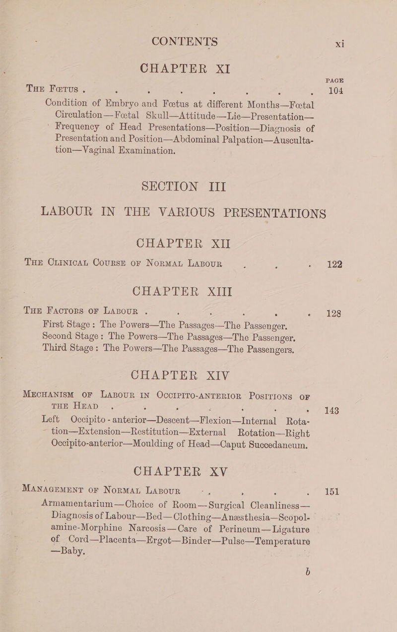 CHAPTER XI PAGE THE Fetus. ‘ : ot 6104 Condition of Embryo | Febas at different er ae ere Circulation—Feetal Skull—Attitude—Lie—Presentation— | Frequency of Head Presentations—Position—Diacnosis of Presentation and Position—Abdominal Palpation—Ausculta- tion—Vaginal Examination. SECTION ITI LABOUR IN THE VARIOUS PRESENTATIONS CHAPTER XII THE CLINICAL CoursE or NoRMAL LABOUR 2 ; 122 CHAPTER XIII THE Facrors oF Lazsour . : e 128 First Stage: The Powers—The Pisdassa’ The eee Second Stage: The Powers—The Passages—The Passenger, Third Stage: The Powers—The Passages—The Passengers. CHAPTER XIV MECHANISM OF LABOUR IN OCCIPITO-ANTERIOR PosIrioNs OF THE HEAD. , : , : : : A 143 Left Occipito - anterior—Descent—Flexion—Internal Rota- ~ tion—Extension—Restitution—External Rotation—Right Occipito-anterior—Moulding of Head—Caput Succedaneum. CHAPTER XV MANAGEMENT or NorMAL LABOUR ne : é a ow Armamentarium—Choice of Room—-Surgical Cleanliness— Diagnosis of Labour—Bed— Clothing—Anesthesia—Scopol- © amine-Morphine Narcosis—Care of Perineum— Ligature of Cord—Placenta—Ergot—Binder—Pulse—Temperature —Baby. —