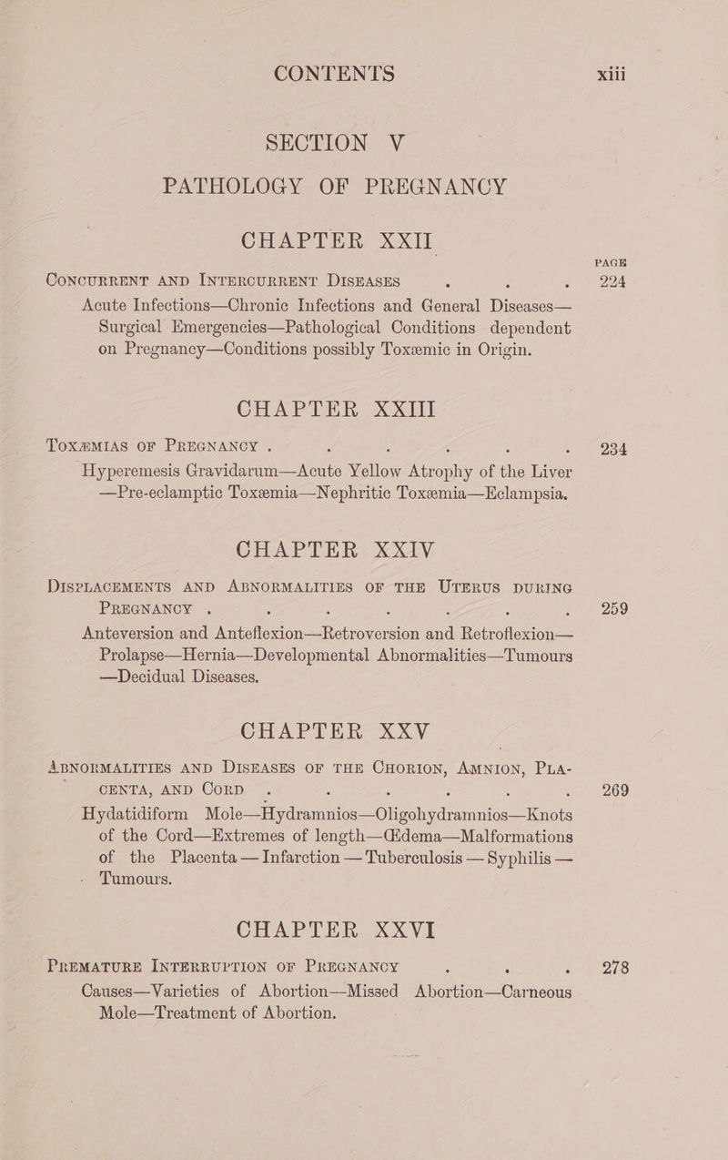 SECTION V PATHOLOGY OF PREGNANCY CHAPTER XXII CoNCURRENT AND INTERCURRENT DISEASES Acute Infections—Chronic Infections and General Diseases— Surgical Emergencies—Pathological Conditions dependent on Pregnancy—Conditions possibly Toxsemic in Origin. CHAPTER XXIII TOX@MIAS OF PREGNANCY . Hyperemesis Gravidarum—Acute Vellow (ore of the ice —Pre-eclamptic Toxeemia—Nephritic Toxemia—Eclampsia. CHAPTER XXIV DiIsPLACEMENTS AND ABNORMALITIES OF THE UTERUS DURING PREGNANCY . Anteversion and te A ee Aas Sd Retr iets Prolapse—Hernia—Developmental Abnormalities—Tumours —Decidual Diseases. CHAPTER XXV ABNORMALITIES AND DISEASES OF THE CHORION, AMNION, PuLa- CENTA, AND Corp Hydatidiform Reorder oY ol ind imine as of the Cord—Extremes of length—Cidema—Malformations of the Placenta — Infarction — Syphilis — Tumours. CHAPTER XXVI PREMATURE INTERRUPTION OF PREGNANCY - Causes—Varieties of Abortion—-Missed ae oe neous Mole—Treatment of Abortion. PAGE 224 234 259 269 278