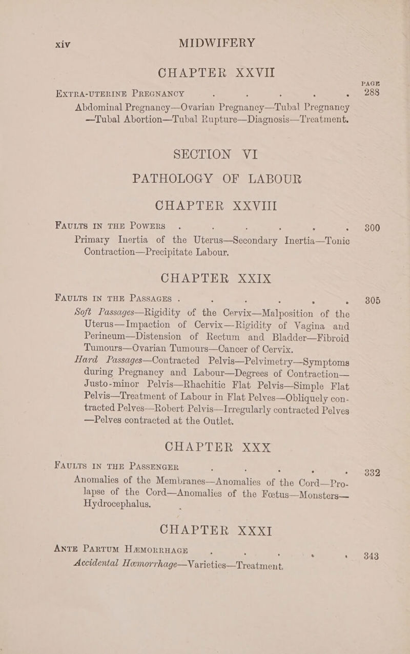 CHAPTER XXVII aN EXTRA-UTERINE PREGNANCY 5 c s Pe A cre Abdominal Pregnancy—Ovarian Pregnancy—Tubal Pregnancy —Tubal Abortion—Tubal Rupture—Diagnosis—Treatment. SECTION VI PATHOLOGY OF LABOUR CHAPTER XXVIII FAULTS IN THE POWERS . , : A &gt; 500 Primary Inertia of the Uterus—Secondary Inertia—Tonic Contraction—Precipitate Labour. CHAPTER XXIx FAULTS IN THE PASSAGES . : : : e » 3805 Soft Passages—Rigidity of the Cervix—Malposition of the Uterus—Impaction of Cervix—Rigidity of Vagina and Perineum—Distension of Rectum and Bladder—Fibroid Tumours—Ovarian Tumours—Cancer of Cervix. Hard Passages—Contracted Pelvis—Pelvimetry—Symptoms during Pregnancy and Labour—Degrees of Contraction— Justo-minor Pelvis—Rhachitic Flat Pelvis—Simple Flat Pelvis—Treatment of Labour in Flat Pelves—Obliquely con- tracted Pelves—Robert Pelvis—Irregularly contracted Pelves —Pelves contracted at the Outlet. CHAPTER &amp; FAULTS IN THE PASSENGER 5 » 339 Anomalies of the Membranes—Anomalies of the Cord—Pro- lapse of the Cord—Anomalies of the Fotus—Monsters— Hydrocephalus. CHAPTER XXXI ANTE PARTUM HamMorrHAGE . ’ ° © 3843 Accidental Hemorrhage—Varieties—Treatment,