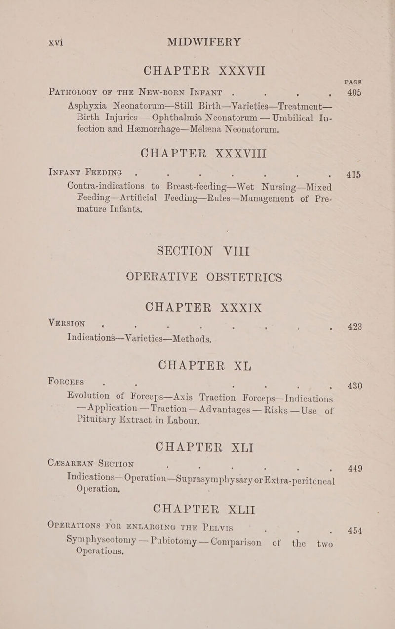 CHAPTER XXXVII PATHOLOGY OF THE NEW-BORN INFANT . : ; » 405 Asphyxia Neonatorum—Still Birth—Varieties—Treatment— Birth Injuries — Ophthalmia Neonatorum — Umbilical In- fection and Hemorrhage—Melena Neonatorum. CHAPTER XXXVIII INFANT FEEDING . : : : . . » 415 Contra-indications to Breast-feeding—Wet Nursing—Mixed Feeding—Artificial Feeding—Rules—Management of Pre- mature Infants. SECTION VIII OPERATIVE OBSTETRICS CHAPTER XXXIxX VERSION , : ; : : 423 Indications—Varieties—Methods. CHAPTER XL Forceps : : . , » 430 Evolution of Forceps—Axis Traction Forceps—Indications — Application — Traction — Advantages — Risks —Use of Pituitary Extract in Labour. CHAPTER XLI CHSAREAN SECTION ; : : . » 449 Indications—Operation—Su prasymphysary or Extra-peritoneal Operation. | CHAP E Rox Gil OPERATIONS FOR ENLARGING THE PELVIS 454 Symphyseotomy — Pubiotomy —Comparison of the two Operations,