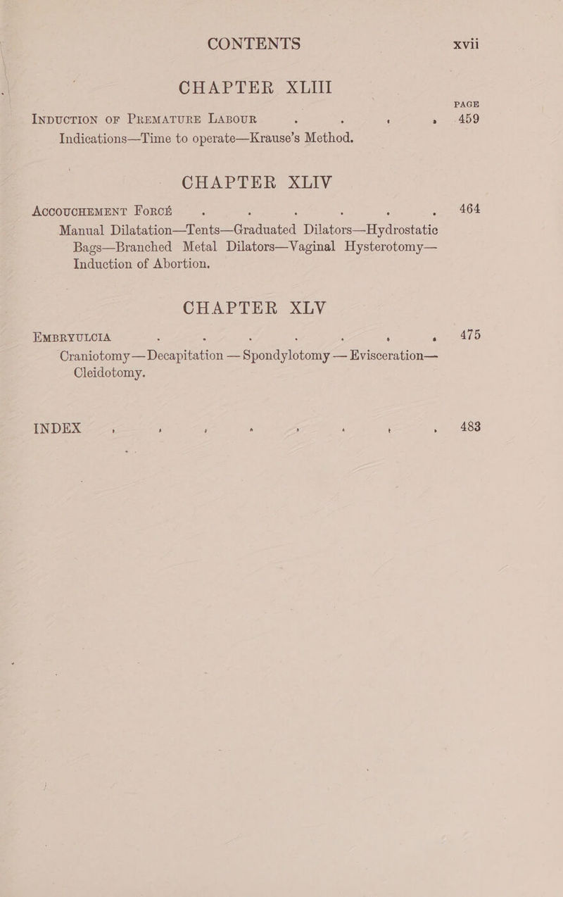 CHAPTER XLII InpucTION oF PREMATURE LABOUR i ‘ » ~459 Indications—Time to operate—Krause’s Method. CHAPTER XLIV AccOUCHEMENT Forci 464 Manual Tl Gone 2 Geadaated 18 ee ae Bags—Branched Metal Dilators—Vaginal Hysterotomy— Induction of Abortion. CHAPTER XLV EMBRYULCIA : : : ‘ ‘ Pe 15 Craniotomy — Decapitation — Sicnagiciony— Evisceration— Cleidotomy. INDEX t) 4 6 a i) cy t &gt; 483