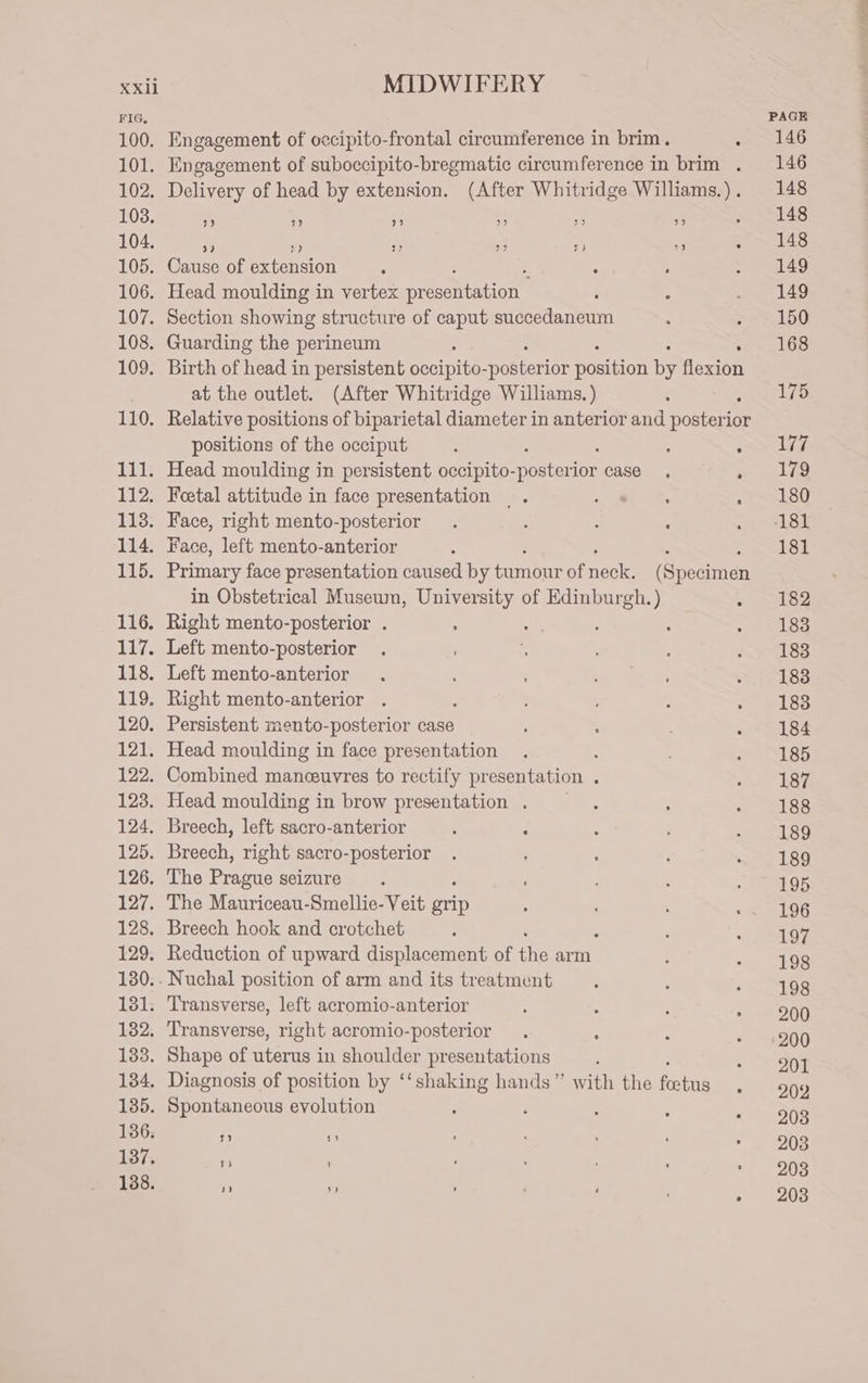 FIG, PAGE 100. Engagement of occipito-frontal circumference in brim. . 146 101. Engagement of suboccipito-bregmatic circumference in brim . 146 102. Delivery of head by extension. (After Whitridge Williams.). 148 103. % - 3 a s a alas 104. . 6 u 2 fy ” Foe! fe 105. Cause of extension : ; . ; PAD 106. Head moulding in vertex Syn ie. , , ae ao 107. Section showing structure of caput succedaneum : se SO 108. Guarding the perineum , 168 109. Birth of head in persistent occipito- pa ate he focine . at the outlet. (After Whitridge Williams. ) 175 110. Relative positions of biparietal diameter in anterior a potters ior positions of the occiput : ; Reece We 111. Head moulding in persistent occipito- poe ior case, Seas 112. Foetal attitude in face presentation . OR see 180 113. Hace, right mento-posterior . ‘ : : ee 114. Face, left mento-anterior : : Powe top 115. Primary face presentation caused by tumour of nee (Specimen in Obstetrical Museum, University of Edinburgh. ) . 182 116. Right mento-posterior . : i : ; 7 whee 117. Left mento-posterior . : ; oo 188 118. Left mento-anterior . ie eS = 7188 119. Right mento-anterior . ; : Loe 120. Persistent mento-posterior case ‘ a . ; 184 121. Head moulding in face presentation . ; , 185 122. Combined manceuvres to rectify pr esentation ; x ERR 123. Head moulding in brow presentation . : : oto 124. Breech, left sacro-anterior : : : Bow bye 125. Breech, right sacro-posterior . : : . 189 126. The Sorte seizure. : : Resa 8 127. The Mauriceau-Smellie- Veit grip ; ' .. 196 128. Breech hook and crotchet ; ; Pee 129. Reduction of upward displacement of ie arm ‘ ; 198 130.-Nuchal position of arm and its treatment . s Peay 1 131. Transverse, left acromio-anterior : : ‘ TN) 132. Transverse, right acromio-posterior . ; : « =4960 133. Shape of uterus in shoulder presentations : 201 134, Diagnosis of position by ‘‘shaking hands” with the feetus 202 135. Spontaneous evolution : ‘ 203 136. fi - 203 137. “s 203 138. ”