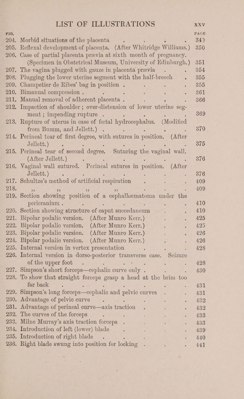 Morbid situations of the placenta : Reflexal development of placenta. (After Whitr idge William ) Case of partial placenta previa at sixth month of pregnancy. (Specimen in Obstetrical Museum, University of Edinburgh. ) The vagina plugged with gauze in placenta previa. : Plugging the lower uterine segment with the half-breech : Champetier de Ribes’ bag in position . : 2 : Bimanual compression . : : Manual removal of adherent recente : ; ° Impaction of shoulder ; over-distension of lower uterine seg- ment ; impending ne : ; Rupture of uterus in case of foetal Pelee plales aie from Bumm, and Jellett.) ; Perineal tear of first degree, with sutures in ae (After Jellett. ) : : Perineal tear of epee degree, anit ie eel wall. (After Jellett. ) ‘ Vaginal wall sutured. Perea auberes in seen (After Jellett. ) : Schultze’s method of ar cal aco aba Seraon showing poniecn of a cephalliematoma cae the pericranium . Section showing structure of ae peed vee Bipolar snte version. (After Munro Kerr.) : Bipolar podalic version. (After Munro Kerr.) ‘ é Bipolar podalic version. (After Munro Kerr.) : Bipolar podalic version. (After Munro Kerr.) Internal version in vertex presentation ; 5 Internal version in dorso-posterior transverse case. Seizure of the upper foot : Simpson’s short Ar ae curve Jt To show that straight forceps grasp a head at the ai i far back 5 : Simpson’s long Pi ke and sokae curves Advantage of pelvic curve ; ; : Advantage of perineal curve—axis facto : : The curves of the forceps Milne Murray’s axis traction forceps Introduction of left (lower) blade : Introduction of right blade . ; : Right blade swung into position for loakins 34) 350 351 354 355 355 361 366 369 370 375 376 376 409 409 410 410 425 425 426 426 428 428 430 431 431 432 432 433 433 439 440 44]