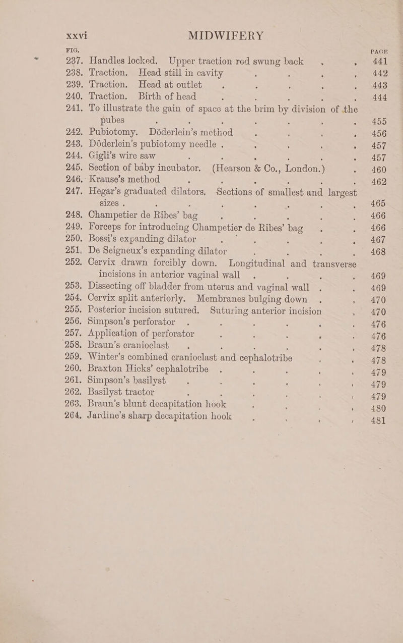 FIG. 237. 238. 239. 240. 241. 242. 243. 244, 245. 246, 247. 248, 249, 250. 251 252. 253. 254, 255. 256. 257. 258. 259. 260. 261. 262. 263. 264, Handles locked. Upper traction red swung back , . Traction. Head still in cavity ; : a Traction. Head at outlet Traction. Birth of head To illustrate the gain of space at the bor ie econ of the pubes : Pubiotomy. Doderlern S reed ; . Doderlein’s pubiotomy needle . 2 : . : Gigli’s wire saw : : : : Section of baby incubator. (Hearson &amp; Co., London.) Hegar’s graduated dilators, Sections of smallest and largest sizes . : : § : : Champetier de Biber ioe ' Forceps for introducing Champetier de Ribes’ ye Bossi’s expanding dilator : ‘ : : Cervix drawn forcibly down. Longitudinal and transverse incisions in anterior vaginal wall : Dissecting off bladder from uterus and vaginal wall Cervix split anteriorly. Membranes bulging down Posterior incision sutured. Suturing anterior incision Simpson’s perforator : : : : Application of perforator . : : . Braun’s cranioclast Winter’s combined cranioclast and cephalonr ie Braxton Hicks’ cephalotribe Simpson’s See Basilyst tracto : Braun’s blunt ace Heer Jardine’s sharp decapitation hook PAGE 441 442 443 444 455 456 457 457 460 462 465 466 466 467 468 469 469 470 470 476 476 478 478 479 479 479 480 481