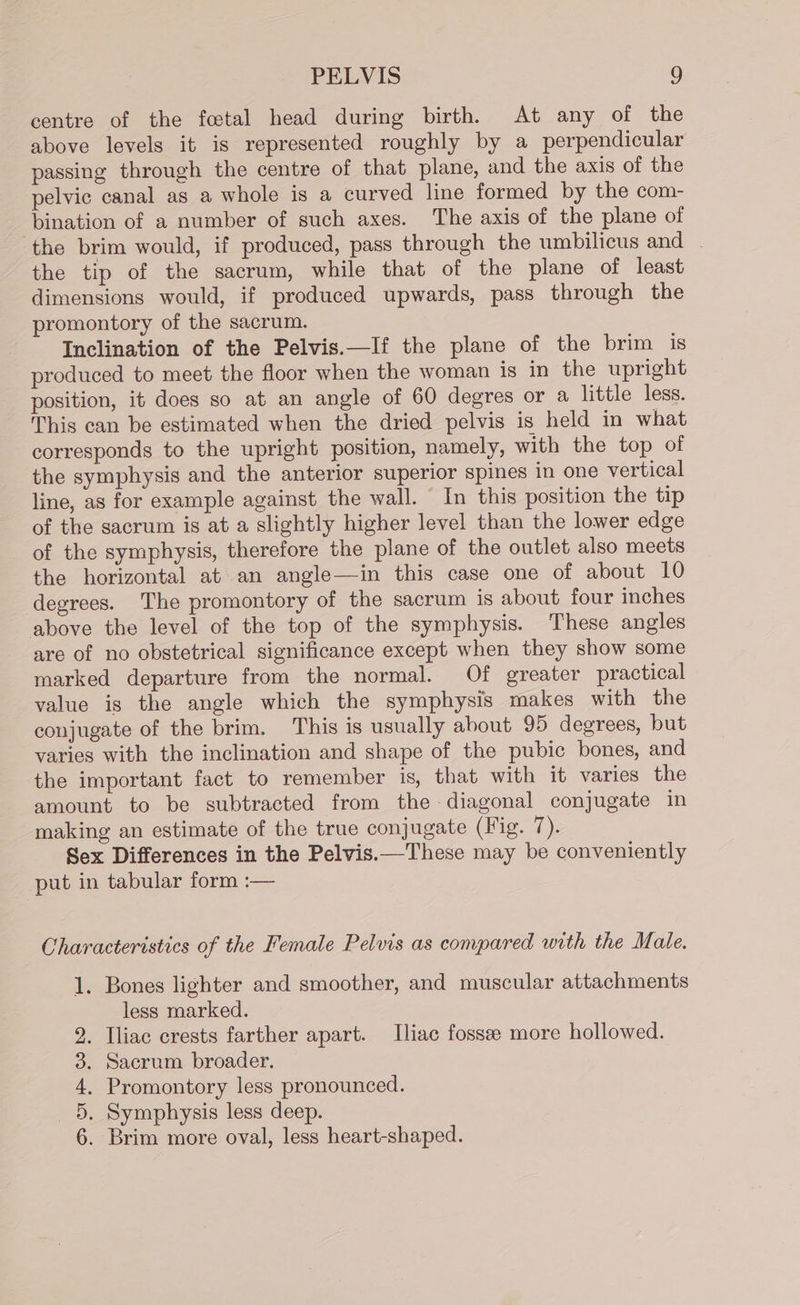 centre of the foetal head during birth. At any of the above levels it is represented roughly by a perpendicular passing through the centre of that plane, and the axis of the pelvic canal as a whole is a curved line formed by the com- bination of a number of such axes. The axis of the plane of the brim would, if produced, pass through the umbilicus and . the tip of the sacrum, while that of the plane of least dimensions would, if produced upwards, pass through the promontory of the sacrum. Inclination of the Pelvis.—If the plane of the brim is produced to meet the floor when the woman is in the upright position, it does so at an angle of 60 degres or a little less. This can be estimated when the dried pelvis is held in what corresponds to the upright position, namely, with the top of the symphysis and the anterior superior spines in one vertical line, as for example against the wall. In this position the tip of the sacrum is at a slightly higher level than the lower edge of the symphysis, therefore the plane of the outlet also meets the horizontal at an angle—in this case one of about 10 degrees. The promontory of the sacrum is about four inches above the level of the top of the symphysis. These angles are of no obstetrical significance except when they show some marked departure from the normal. Of greater practical value is the angle which the symphysis makes with the conjugate of the brim. This is usually about 95 degrees, but varies with the inclination and shape of the pubic bones, and the important fact to remember is, that with it varies the amount to be subtracted from the diagonal conjugate in making an estimate of the true conjugate (Fig. 7). Sex Differences in the Pelvis.—These may be conveniently put in tabular form :— Characteristics of the Female Pelvis as compared with the Male. 1. Bones lighter and smoother, and muscular attachments less marked. . Iliac crests farther apart. [liac fossee more hollowed. . Sacrum broader. . Promontory less pronounced. . Symphysis less deep. . Brim more oval, less heart-shaped. &amp; OH Co bo