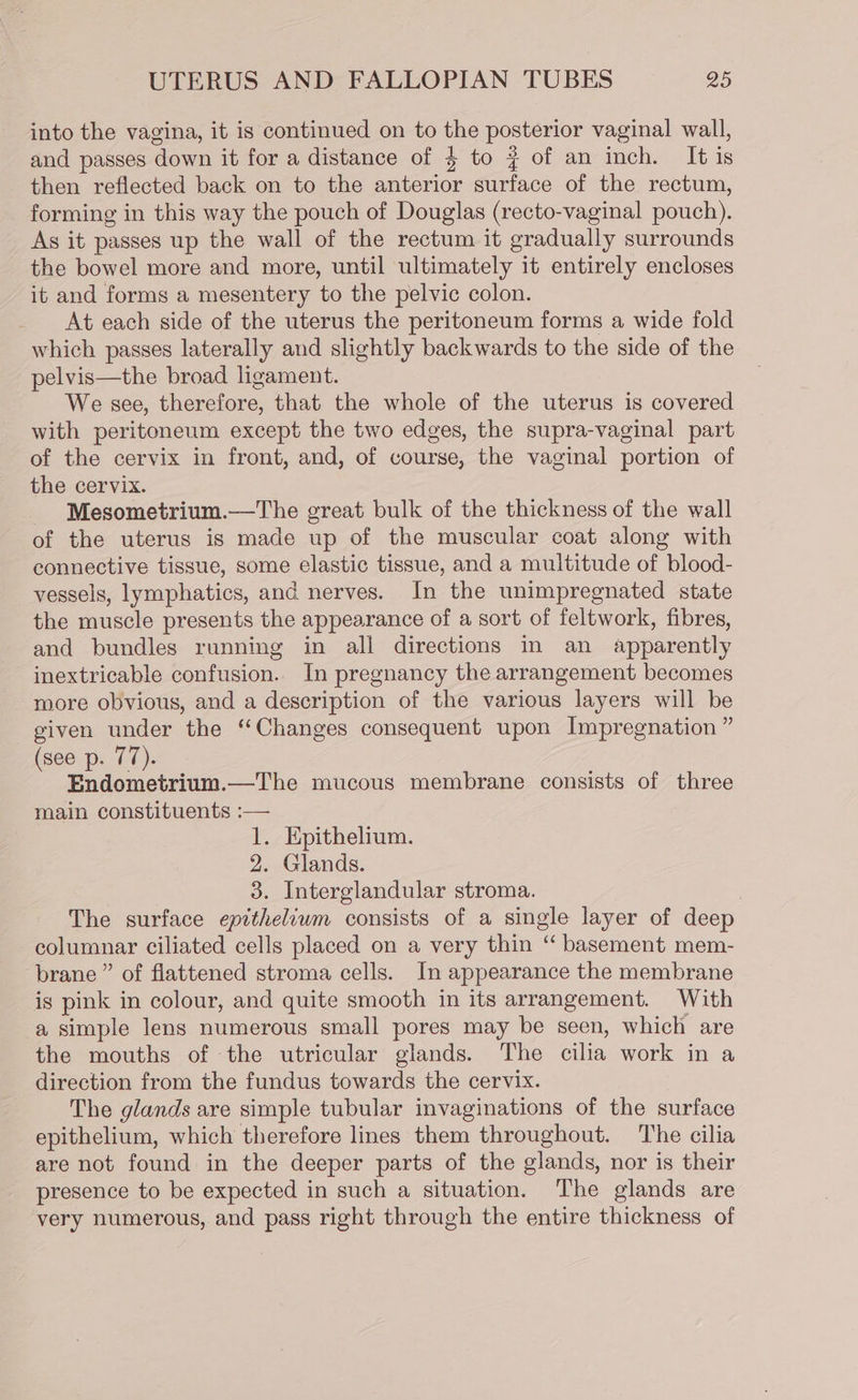 into the vagina, it is continued on to the posterior vaginal wall, and passes down it for a distance of 4 to # of an inch. It is then reflected back on to the anterior surface of the rectum, forming in this way the pouch of Douglas (recto-vaginal pouch). As it passes up the wall of the rectum it gradually surrounds the bowel more and more, until ultimately it entirely encloses it and forms a mesentery to the pelvic colon. At each side of the uterus the peritoneum forms a wide fold which passes laterally and slightly backwards to the side of the pelvis—the broad ligament. We see, therefore, that the whole of the uterus is covered with peritoneum except the two edges, the supra-vaginal part of the cervix in front, and, of course, the vaginal portion of the cervix. - Mesometrium.—The great bulk of the thickness of the wall of the uterus is made up of the muscular coat along with connective tissue, some elastic tissue, and a multitude of blood- vessels, lymphatics, and nerves. In the unimpregnated state the muscle presents the appearance of a sort of feltwork, fibres, and bundles running in all directions in an apparently inextricable confusion.. In pregnancy the arrangement becomes more obvious, and a description of the various layers will be given under the “Changes consequent upon Impregnation ” (see p. 77). Endometrium.—The mucous membrane consists of three main constituents :— 1. Epithelium. 2. Glands. 3. Interglandular stroma. : The surface epitheliwm consists of a single layer of deep columnar ciliated cells placed on a very thin “ basement mem- brane ” of flattened stroma cells. In appearance the membrane is pink in colour, and quite smooth in its arrangement. With a simple lens numerous small pores may be seen, which are the mouths of the utricular glands. The cilia work in a direction from the fundus towards the cervix. The glands are simple tubular invaginations of the surface epithelium, which therefore lines them throughout. The cilia are not found in the deeper parts of the glands, nor is their presence to be expected in such a situation. The glands are very numerous, and pass right through the entire thickness of