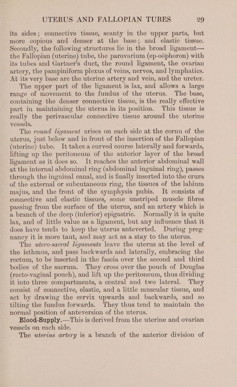 its sides; connective tissue, scanty in the upper parts, but more copious and denser at the base; and elastic tissue. Secondly, the following structures lie in the broad ligament— the Fallopian (uterine) tube, the parovarium (ep-odphoron) with its tubes and Gartner’s duct, the round ligament, the ovarian artery, the pampiniform plexus of veins, nerves, and lymphatics. At its-very base are the uterine artery and vein, and the ureter. The upper part of the ligament is lax, and allows a large range of movement to the fundus of the uterus. The base, containing the denser connective tissue, is the really effective part in maintaining the uterus in its position. This tissue is really the perivascular connective tissue around the uterine vessels. The round ligament arises on each side at the cornu of the uterus, just below and in front of the insertion of the Fallopian (uterine) tube. It takes a curved course laterally and forwards, lifting up the peritoneum of the anterior layer of the broad ligament as it does so. It reaches the anterior abdominal wall at the internal abdominal ring (abdominal inguinal ring), passes through the inguinal canal, and is finally inserted into the crura of the external or subcutaneous ring, the tissues of the labium majus, and the front of the symphysis pubis. It consists of connective and elastic tissues, some unstriped muscle fibres passing from the surface of the uterus, and an artery which is a branch of the deep (inferior) epigastric. Normally it is quite lax, and of little value as a ligament, but any influence that it does have tends to keep the uterus anteverted, During preg- nancy it is more taut, and may act as a stay to the uterus. The utero-sacral ligaments leave the uterus at the level of the isthmus, and pass backwards and laterally, embracing the rectum, to be inserted in the fascia over the second and third bodies of the sacrum. They cross over the pouch of Douglas (recto-vaginal pouch), and lift up the peritoneum, thus dividing it into three compartments, a central and two lateral. They consist of connective, elastic, and a little muscular tissue, and act by drawing the cervix upwards and backwards, and so tilting the fundus forwards. They thus tend to maintain the normal position of anteversion of the uterus. Blood-Supply.—This is derived from the uterine and ovarian vessels on each side. The wterine artery is a branch of the anterior division of