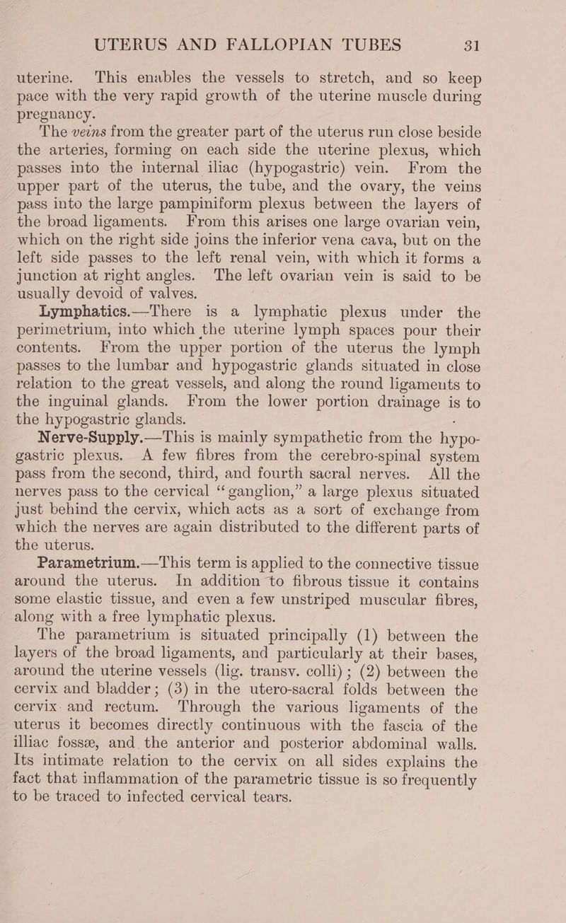 uterine. This enables the vessels to stretch, and so keep pace with the very rapid growth of the uterine muscle during pregnancy. The veens from the greater part of the uterus run close beside the arteries, forming on each side the uterine plexus, which passes into the internal iliac (hypogastric) vein. From the upper part of the uterus, the tube, and the ovary, the veins pass into the large pampiniform plexus between the layers of the broad ligaments. From this arises one large ovarian vein, which on the right side joins the inferior vena cava, but on the left side passes to the left renal vein, with which it forms a junction at right angles. The left ovarian vein is said to be usually devoid of valves. Lymphatics.—There is a lymphatic plexus under the perimetrium, into which the uterine lymph spaces pour their contents. From the upper portion of the uterus the lymph passes to the lumbar and hypogastric glands situated in close relation to the great vessels, and along the round ligameuts to the inguinal glands. From the lower portion drainage is to the hypogastric glands. Nerve-Supply.—This is mainly sympathetic from the hypo- gastric plexus. A few fibres from the cerebro-spinal system pass from the second, third, and fourth sacral nerves. All the nerves pass to the cervical “ganglion,” a large plexus situated just behind the cervix, which acts as a sort of exchange from which the nerves are again distributed to the different parts of the uterus. Parametrium.—This term is applied to the connective tissue around the uterus. In addition to fibrous tissue it contains some elastic tissue, and even a few unstriped muscular fibres, along with a free lymphatic plexus. The parametrium is situated principally (1) between the layers of the broad ligaments, and particularly at their bases, around the uterine vessels (lig. transv. colli) ; (2) between the cervix and bladder; (3) in the utero-sacral folds between the cervix- and rectum. Through the various ligaments of the uterus it becomes directly continuous with the fascia of the illiac fossee, and the anterior and posterior abdominal walls. Its intimate relation to the cervix on all sides explains the fact that inflammation of the parametric tissue is so frequently to be traced to infected cervical tears.