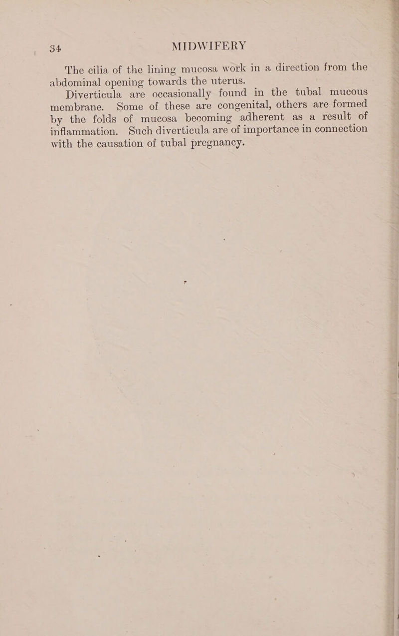The cilia of the lining mucosa work in a direction from the abdominal opening towards the uterus. Diverticula are occasionally found in the tubal mucous membrane. Some of these are congenital, others are formed by the folds of mucosa becoming adherent as a result of inflammation. Such diverticula are of importance in connection with the causation of tubal pregnancy.