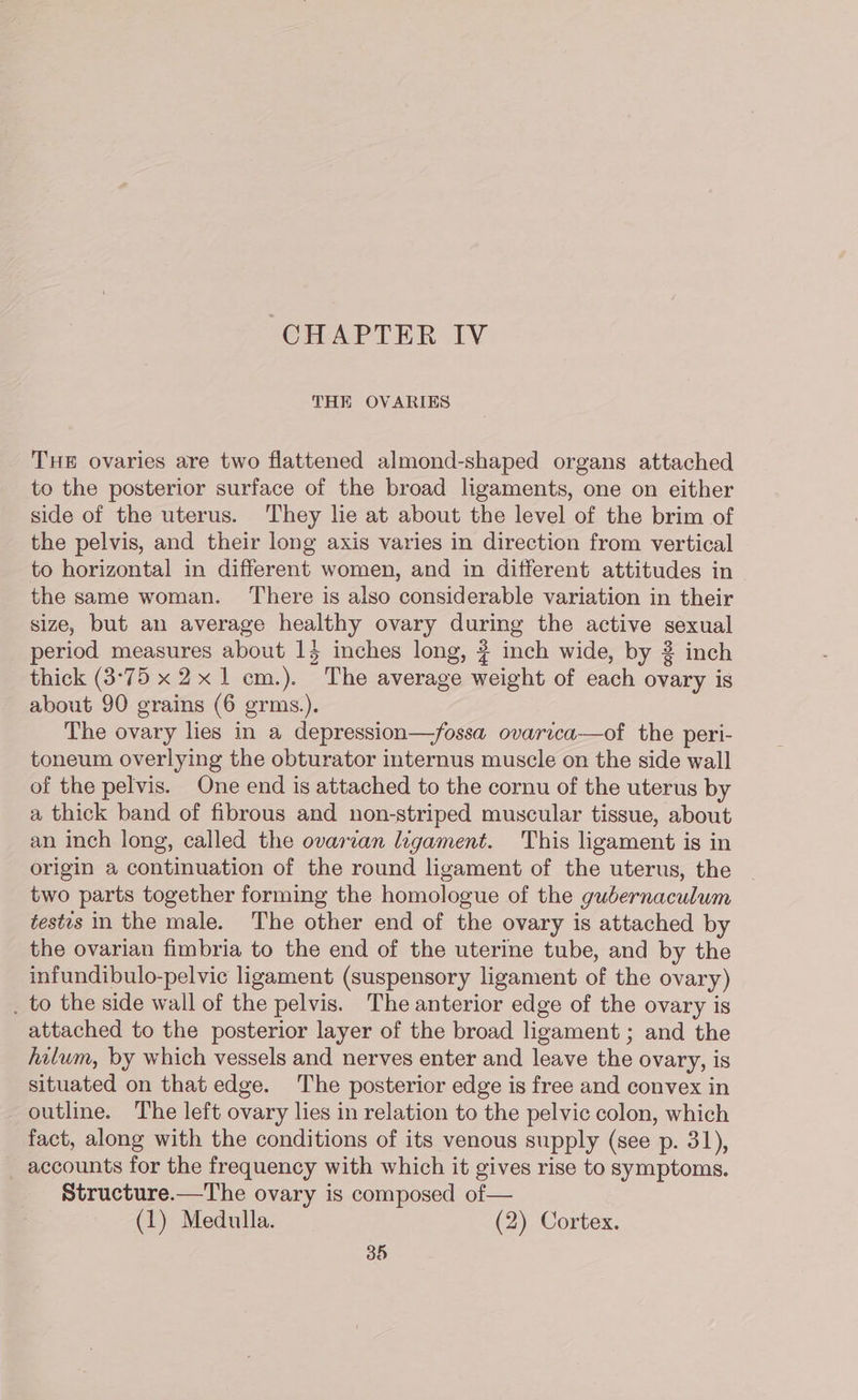 CHAPTER IV THE OVARIES THE ovaries are two flattened almond-shaped organs attached to the posterior surface of the broad ligaments, one on either side of the uterus. They lie at about the level of the brim of the pelvis, and their long axis varies in direction from vertical to horizontal in different women, and in different attitudes in the same woman. There is also considerable variation in their size, but an average healthy ovary during the active sexual eriod measures about 15 inches long, # inch wide, by 2 inch thick (3°75 x 2x 1 cm.). The average weight of each ovary is about 90 grains (6 grms.). The ovary lies in a depression—fossa ovarica—of the peri- toneum overlying the obturator internus muscle on the side wall of the pelvis. One end is attached to the cornu of the uterus by a thick band of fibrous and non-striped muscular tissue, about an inch long, called the ovarian legament. This ligament is in origin a continuation of the round ligament of the uterus, the two parts together forming the homologue of the gubernaculum tests in the male. The other end of the ovary is attached by the ovarian fimbria to the end of the uterine tube, and by the infundibulo-pelvic ligament (suspensory ligament of the ovary) . to the side wall of the pelvis. The anterior edge of the ovary is attached to the posterior layer of the broad ligament ; and the hilum, by which vessels and nerves enter and leave the ovary, is situated on that edge. The posterior edge is free and convex in outline. The left ovary lies in relation to the pelvic colon, which fact, along with the conditions of its venous supply (see p. 31), accounts for the frequency with which it gives rise to symptoms. Structure.—The ovary is composed of— (1) Medulla. (2) Cortex.