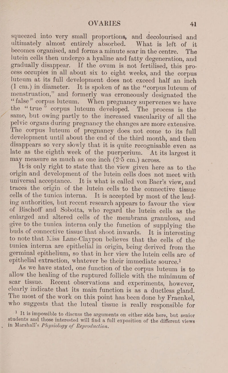 squeezed into very small proportions, and decolourised and ultimately almost entirely absorbed. What is left of it becomes organised, and forms a minute scar in the centre. The lutein cells then undergo a hyaline and fatty degeneration, and gradually disappear. If the ovum is not fertilised, this pro- cess occupies in all about six to eight weeks, and the corpus luteum at its full development does not exceed half an inch (1 cm.) in diameter. It is spoken of as the “corpus luteum of menstruation,” and formerly was erroneously designated the “false” corpus luteum. When pregnancy supervenes we have the “true” corpus luteum developed. The process is the same, but owing partly to the increased vascularity of all the pelvic organs during pregnancy the changes are more extensive. The corpus. luteum of pregnancy does not come to its full development until about the end of the third month, and then disappears so very slowly that it is quite recognisable even as late as the eighth week of the puerperium. At its largest it may measure as much as one inch (2°5 cm.) across. It4s only right to state that the view given here as to the origin and development of the lutein cells does not meet with universal acceptance. It is what is called von Baer’s view, and traces the origin of the lutein cells to the connective tissue cells of the tunica interna. It is accepted by most of the lead- ing authorities, but recent research appears to favour the view of Bischoff and Sobotta, who regard the lutein cells as the enlarged and altered cells of the membrana granulosa, and give to the tunica interna only the function of supplying the buds of connective tissue that shoot inwards. It is interesting to note that \.iss Lane-Claypon believes that the cells of the tunica interna are epithelial in origin, being derived from the germinal epithelium, so that in her view the lutein cells are of epithelial extraction, whatever be their immediate source.! As we have stated, one function of the corpus luteum is to allow the healing of the ruptured follicle with the minimum of scar tissue. Recent observations and experiments, however, clearly indicate that its main function is as a ductless gland. The most of the work on this point has been done by Fraenkel, who suggests that the luteal tissue is really responsible for 1 It is impossible to discuss the arguments on either side here, but senior students and those interested will find a full exposition of the different views