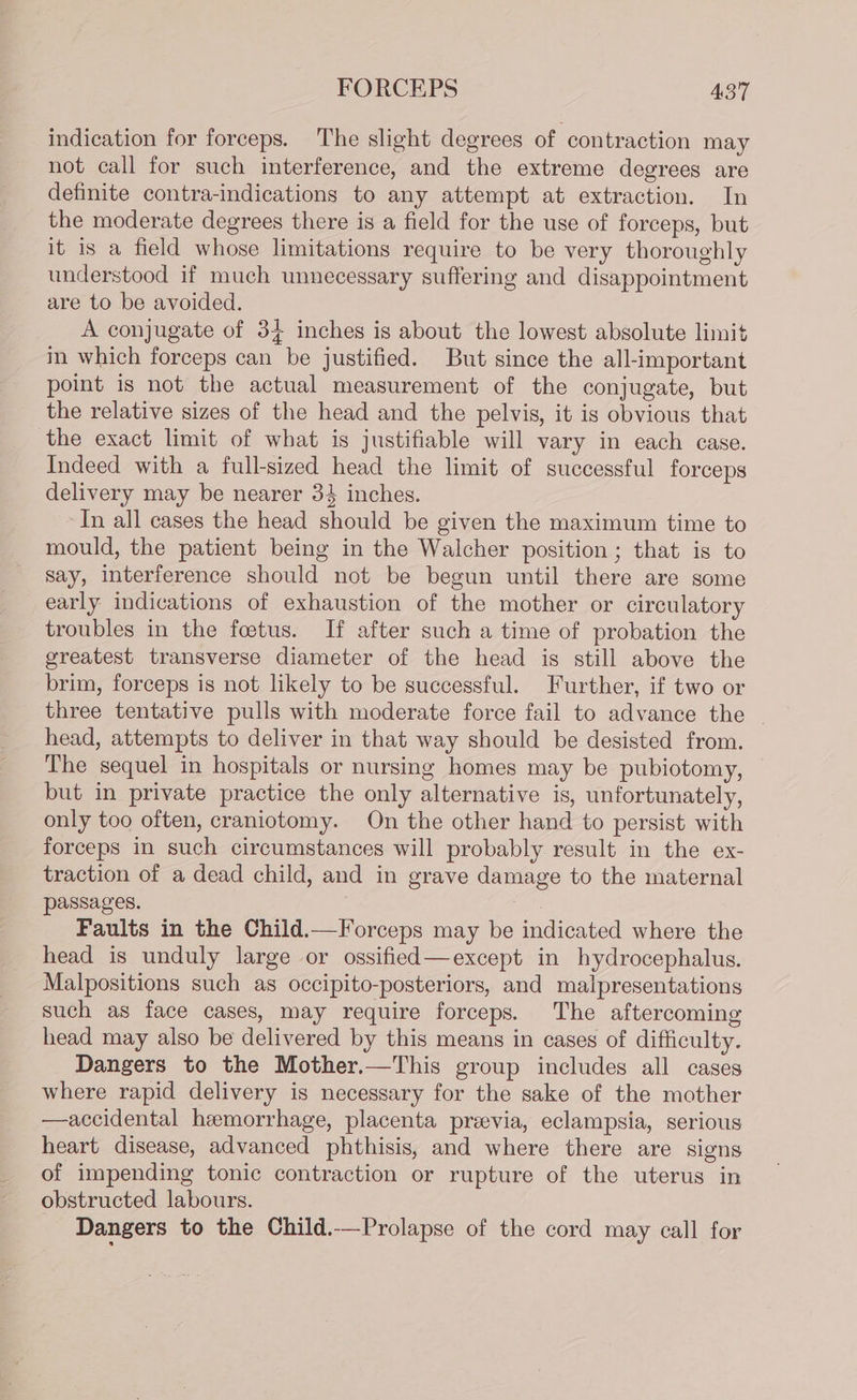 FORCEPS A3'7 indication for forceps. The slight degrees of contraction may not call for such interference, and the extreme degrees are definite contra-indications to any attempt at extraction. In the moderate degrees there is a field for the use of forceps, but it is a field whose limitations require to be very thoroughly understood if much unnecessary suffering and disappointment are to be avoided. A conjugate of 34 inches is about the lowest absolute limit in which forceps can be justified. But since the all-important point is not the actual measurement of the conjugate, but the relative sizes of the head and the pelvis, it is obvious that the exact limit of what is justifiable will vary in each case. Indeed with a full-sized head the limit of successful forceps delivery may be nearer 34 inches. In all cases the head should be given the maximum time to mould, the patient being in the Walcher position ; that is to say, interference should not be begun until there are some early indications of exhaustion of the mother or circulatory troubles in the foetus. If after such a time of probation the greatest transverse diameter of the head is still above the brim, forceps is not likely to be successful. Further, if two or three tentative pulls with moderate force fail to advance the head, attempts to deliver in that way should be desisted from. The sequel in hospitals or nursing homes may be pubiotomy, but in private practice the only alternative is, unfortunately, only too often, craniotomy. On the other hand to persist with forceps in such circumstances will probably result in the ex- traction of a dead child, and in grave damage to the maternal passages. : Faults in the Child.—Forceps may be indicated where the head is unduly large or ossified—except in hydrocephalus. Malpositions such as occipito-posteriors, and malpresentations such as face cases, may require forceps. The aftercoming head may also be delivered by this means in cases of difficulty. Dangers to the Mother.—This group includes all cases where rapid delivery is necessary for the sake of the mother —accidental hemorrhage, placenta previa, eclampsia, serious heart disease, advanced phthisis, and where there are signs of impending tonic contraction or rupture of the uterus in obstructed labours. Dangers to the Child.—Prolapse of the cord may call for