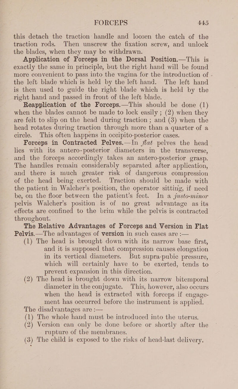 this detach the traction handle and loosen the catch of the traction rods. Then unscrew the fixation screw, and unlock the blades, when they may be withdrawn. Application of Forceps in the Dorsal Position.—This is exactly the same in principle, but the right hand will be found more convenient to pass into the vagina for the introduction of . the left blade which is held by the left hand. The left hand is then used to guide the right blade which is held by the right hand and passed in front of the left blade. Reapplication of the Forceps.—This should be done (1) when the blades cannot be made to lock easily ; (2) when they are felt to slip on the head during traction ; and (3) when the head rotates during traction through more than a quarter of a circle. This often happens in occipito-posterior cases. Forceps in Contracted Pelves.—In flat pelves the head lies with its antero-posterior diameters in the transverse, and the forceps accordingly takes an antero-posterior grasp. The handles remain considerably separated after application, and there is much greater risk of dangerous compression of the head being exerted. Traction should be made with the patient in Walcher’s position, the operator sitting, if need be, on the floor between the patient’s feet. In a justo-minor pelvis Walcher’s position is of no great advantage as its effects are confined to the brim while the pelvis is contracted throughout. The Relative Advantages of Forceps and Version in Flat Pelvis.—The advantages of version in such cases are :— (1) The head is brought down with its narrow base first, and it is supposed that compression causes elongation in its vertical diameters. But supra-pubic pressure, which will certainly have to be exerted, tends to prevent expansion in this direction. (2) The head is brought down with its narrow bitemporal diameter in the conjugate. This, however, also occurs when the head is extracted with forceps if engage- ment has occurred before the instrument is applied. The disadvantages are :— (1) The whole hand must be introduced into the uterus. (2) Version can only be done before or shortly after the rupture of the membranes. (3) The child is exposed to the risks of head-last delivery.