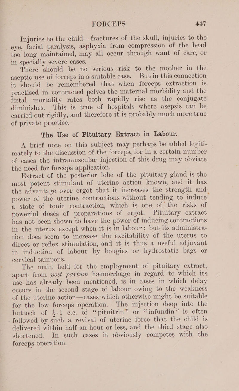 Injuries to the child—fractures of the skull, injuries to the eye, facial paralysis, asphyxia from compression of the head too long maintained, may all occur through want of care, or in specially severe cases. . There should be no serious risk to the mother in the aseptic use of forceps in a suitable case. But in this connection it should be remembered that when forceps extraction is practised in contracted pelves the maternal morbidity and the foetal. mortality rates both rapidly rise as the conjugate diminishes. This is true of hospitals where asepsis can be carried out rigidly, and therefore it is probably much more true of private practice. The Use of Pituitary Extract in Labour. A brief note on this subject may perhaps be added legiti- mately to the discussion of the forceps, for in a certain number of cases the intramuscular injection of this drug may obviate the need for forceps application. Extract of the posterior lobe of the pituitary gland is the most potent stimulant of uterine action known, and it has the advantage over ergot that it increases the strength and power of the uterine contractions without tending to induce a state of tonic contraction, which is one of the risks of powerful doses of preparations of ergot. Pituitary extract has not been shown to have the power of inducing contractions in the uterus except when it is in labour ; but its administra- tion does seem to increase the excitability of the uterus to direct or reflex stimulation, and it is thus a useful adjuvant in induction of labour by bougies or hydrostatic bags or cervical tampons. The main field for the employment of pituitary extract, apart from post partwm heemorrhage in regard to which its use has already been mentioned, is in cases in which delay occurs in the second stage of labour owing to the weakness of the uterine action—cases which otherwise might be suitable for the low forceps operation. The injection deep into the buttock of 4-1 cc. of “pituitrin” or “infundin” is often - followed by such a revival of uterine force that the child is delivered within half an hour or less, and the third stage also shortened. In such cases it obviously competes with the forceps operation.