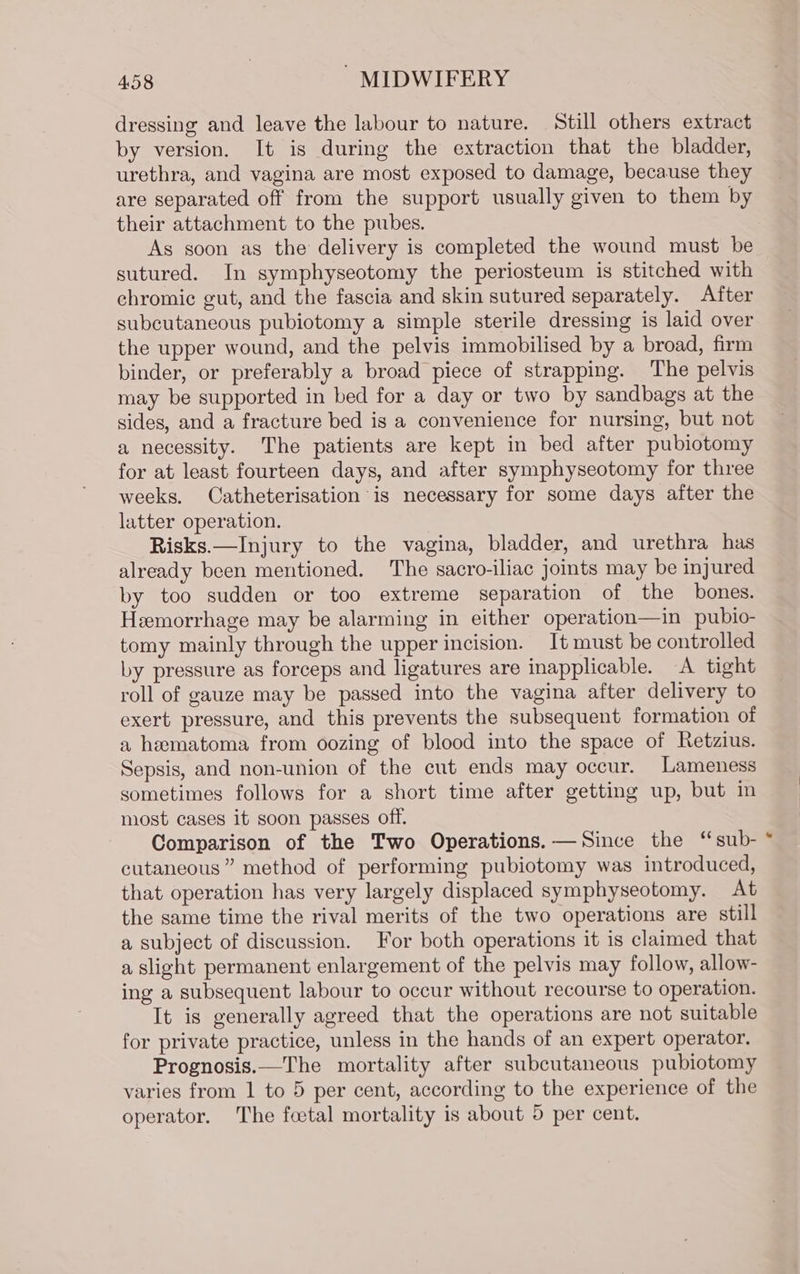 dressing and leave the labour to nature. Still others extract by version. It is during the extraction that the bladder, urethra, and vagina are most exposed to damage, because they are separated off from the support usually given to them by their attachment to the pubes. As soon as the delivery is completed the wound must be sutured. In symphyseotomy the periosteum is stitched with chromic gut, and the fascia and skin sutured separately. After subcutaneous pubiotomy a simple sterile dressing is laid over the upper wound, and the pelvis immobilised by a broad, firm binder, or preferably a broad piece of strapping. The pelvis may be supported in bed for a day or two by sandbags at the sides, and a fracture bed is a convenience for nursing, but not a necessity. The patients are kept in bed after pubiotomy for at least fourteen days, and after symphyseotomy for three weeks. Catheterisation is necessary for some days after the latter operation. Risks.—Injury to the vagina, bladder, and urethra has already been mentioned. The sacro-iliac joints may be injured by too sudden or too extreme separation of the bones. Heemorrhage may be alarming in either operation—in pubio- tomy mainly through the upper incision. It must be controlled by pressure as forceps and ligatures are inapplicable. A tight roll of gauze may be passed into the vagina after delivery to exert pressure, and this prevents the subsequent formation of a hematoma from oozing of blood into the space of Retzius. Sepsis, and non-union of the cut ends may occur. Lameness sometimes follows for a short time after getting up, but in most cases it soon passes off. Comparison of the Two Operations. — Since the ‘sub- cutaneous” method of performing pubiotomy was introduced, that operation has very largely displaced symphyseotomy. At the same time the rival merits of the two operations are still a subject of discussion. For both operations it is claimed that a slight permanent enlargement of the pelvis may follow, allow- ing a subsequent labour to occur without recourse to operation. It is generally agreed that the operations are not suitable for private practice, unless in the hands of an expert operator. Prognosis.—The mortality after subcutaneous pubiotomy varies from 1 to 5 per cent, according to the experience of the operator. The foetal mortality is about 5 per cent.