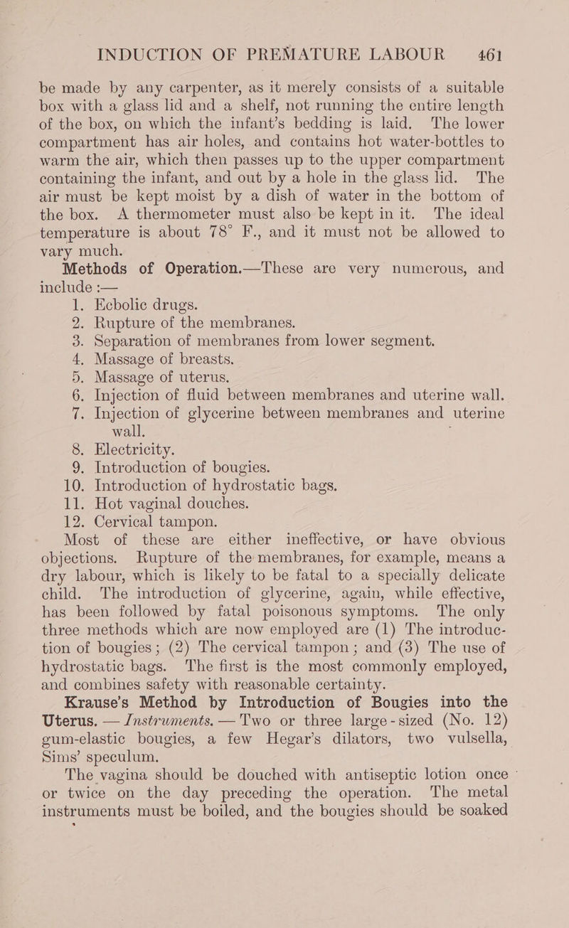 be made by any carpenter, as it merely consists of a suitable box with a glass lid and a shelf, not running the entire length of the box, on which the infant’s bedding is laid. The lower compartment has air holes, and contains hot water-bottles to warm the air, which then passes up to the upper compartment containing the infant, and out by a hole in the glass lid. The air must be kept moist by a dish of water in the bottom of the box. A thermometer must also be kept in it. The ideal temperature is about 78° F., and it must not be allowed to vary much. Methods of Operation.—These are very numerous, and include :— . Ecbolic drugs. . Rupture of the membranes. . Separation of membranes from lower segment. . Massage of breasts, . Massage of uterus. . Injection of fluid between membranes and uterine wall. . Injection of glycerine between membranes and uterine wall. 8. Electricity. 9. Introduction of bougies. 10. Introduction of hydrostatic bags. 12. Cervical tampon. Most of these are either ineffective, or have obvious objections. Rupture of the membranes, for example, means a dry labour, which is likely to be fatal to a specially delicate child. The introduction of glycerine, again, while effective, has been followed by fatal poisonous symptoms. The only three methods which are now employed are (1) The introduc- tion of bougies ; (2) The cervical tampon; and (3) The use of hydrostatic bags. The first is the most commonly employed, and combines safety with reasonable certainty. Krause’s Method by Introduction of Bougies into the Uterus. — /nstrwments. — Two or three large-sized (No. 12) gum-elastic bougies, a few Hegar’s dilators, two vulsella, Sims’ speculum. The vagina should be douched with antiseptic lotion once ~ or twice on the day preceding the operation. The metal instruments must be boiled, and the bougies should be soaked “I OUR OO bo FS