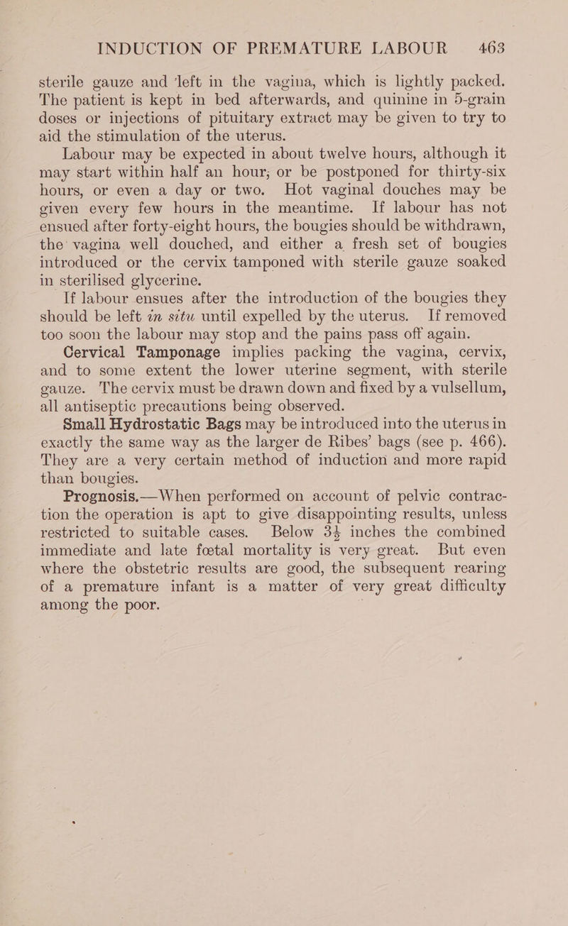 sterile gauze and ‘left in the vagina, which is lightly packed. The patient is kept in bed afterwards, and quinine in 5-grain doses or injections of pituitary extract may be given to try to aid the stimulation of the uterus. Labour may be expected in about twelve hours, although it may start within half an hour; or be postponed for thirty-six hours, or even a day or two. Hot vaginal douches may be given every few hours in the meantime. If labour has not ensued after forty-eight hours, the bougies should be withdrawn, the’ vagina well douched, and either a fresh set of bougies introduced or the cervix tamponed with sterile gauze soaked in sterilised glycerine. If labour ensues after the introduction of the bougies they should be left zm stu until expelled by the uterus. If removed too soon the labour may stop and the pains pass off again. Cervical Tamponage implies packing the vagina, cervix, and to some extent the lower uterine segment, with sterile gauze. The cervix must be drawn down and fixed by a vulsellum, all antiseptic precautions being observed. Small Hydrostatic Bags may be introduced into the uterus in exactly the same way as the larger de Ribes’ bags (see p. 466). They are a very certain method of induction and more rapid than bougies. Prognosis.— When performed on account of pelvic contrac- tion the operation is apt to give disappointing results, unless restricted to suitable cases. Below 34 inches the combined immediate and late foetal mortality is very great. But even where the obstetric results are good, the subsequent rearing of a premature infant is a matter of very great difficulty among the poor. :