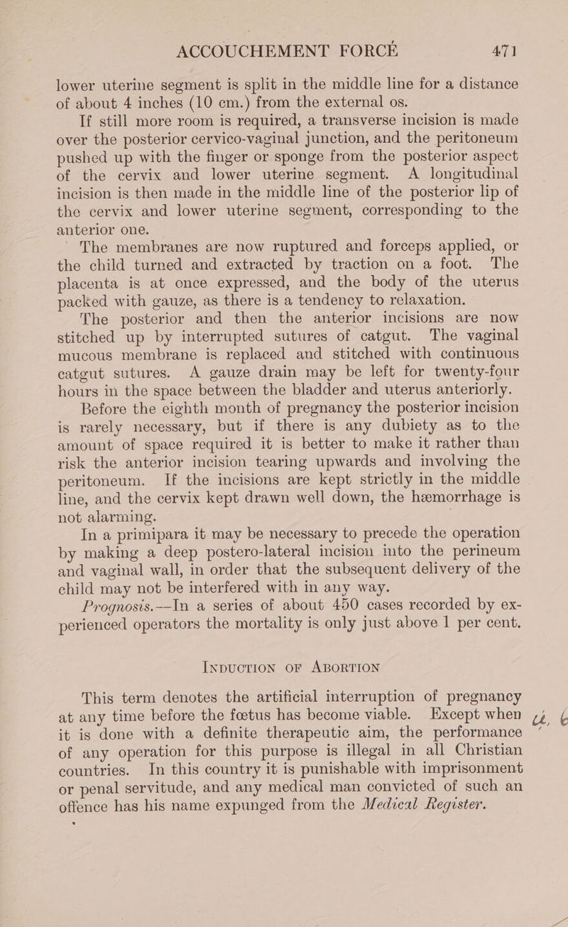 lower uterine segment is split in the middle line for a distance of about 4 inches (10 cm.) from the external os. If still more room is required, a transverse incision is made over the posterior cervico-vaginal junction, and the peritoneum pushed up with the finger or sponge from the posterior aspect of the cervix and lower uterine segment. A longitudinal incision is then made in the middle line of the posterior lip of the cervix and lower uterine segment, corresponding to the anterior one. - The membranes are now ruptured and forceps applied, or the child turned and extracted by traction on a foot. The placenta is at once expressed, and the body of the uterus packed with gauze, as there is a tendency to relaxation. The posterior and then the anterior incisions are now stitched up by interrupted sutures of catgut. The vaginal mucous membrane is replaced and stitched with continuous catgut sutures. A gauze drain may be left for twenty-four hours in the space between the bladder and uterus anteriorly. Before the eighth month of pregnancy the posterior incision is rarely necessary, but if there is any dubiety as to the amount of space required it is better to make it rather than risk the anterior incision tearing upwards and involving the line, and the cervix kept drawn well down, the hemorrhage is not alarming. | In a primipara it may be necessary to precede the operation by making a deep postero-lateral incision imto the perineum and vaginal wall, in order that the subsequent delivery of the child may not be interfered with in any way. Prognosis._In a series of about 450 cases recorded by ex- perienced operators the mortality is only just above | per cent. IxpucTION OF ABORTION This term denotes the artificial interruption of pregnancy at any time before the foetus has become viable. Except when it is done with a definite therapeutic aim, the performance of any operation for this purpose is illegal in all Christian countries. In this country it is punishable with imprisonment or penal servitude, and any medical man convicted of such an offence has his name expunged from the Medical Reguster.