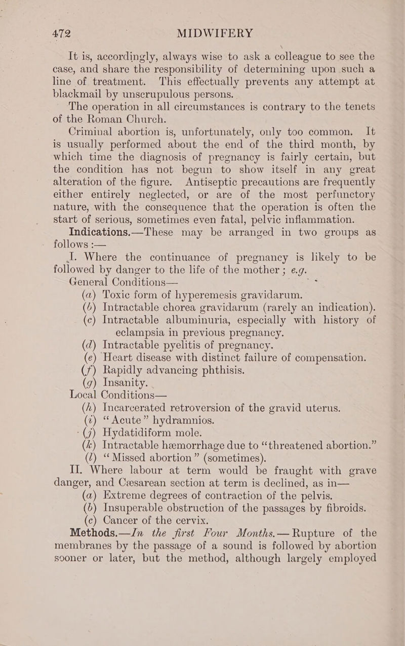 It is, accordingly, always wise to ask a colleague to see the case, and share the responsibility of determining upon such a line of treatment. This effectually prevents any attempt at blackmail by unscrupulous persons. | The operation in all circumstances is contrary to the tenets of the Roman Church. Criminal abortion is, unfortunately, only too common, It is usually performed about the end of the third month, by which time the diagnosis of pregnancy is fairly certain, but the condition has not begun to show itself in any great alteration of the figure. Antiseptic precautions are frequently either entirely neglected, or are of the most perfunctory nature, with the consequence that the operation is often the start of serious, sometimes even fatal, pelvic inflammation. Indications.—These may be arranged in two groups as follows :— J. Where the continuance of pregnancy is likely to be followed by danger to the life of the mother ; e.g. General Conditions— Ve (a) Toxic form of hyperemesis gravidarum. (6) Intractable chorea gravidarum (rarely an indication). (c) Intractable albuminuria, especially with history of eclampsia in previous pregnancy. (d) Intractable pyelitis of pregnancy. (ec) Heart disease with distinct failure of compensation. (f) Rapidly advancing phthisis. (g) Insanity. Local Conditions— (h) Incarcerated retroversion of the gravid uterus. (z) “Acute” hydramnios. -(j) Hydatidiform mole. (k) Intractable hemorrhage due to “threatened abortion.” (7) ‘ Missed abortion” (sometimes). II. Where labour at term would be fraught with grave danger, and Czesarean section at term is declined, as in— (a) Extreme degrees of contraction of the pelvis. (6) Insuperable obstruction of the passages by fibroids. (c) Cancer of the cervix. Methods.—/n the first Four Months.— Rupture of the membranes by the passage of a sound is followed by abortion sooner or later, but the method, although largely employed