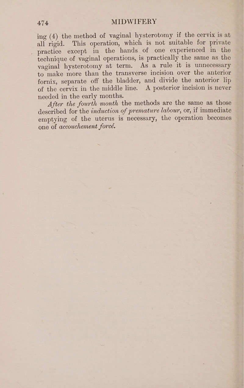 ing (4) the method of vaginal hysterotomy if the cervix is at all rigid. This operation, which is not suitable for private _ practice except in the hands of one experienced in the technique of vaginal operations, is practically the same as the vaginal hysterotomy at term. As a rule it is unnecessary to make more than the transverse incision over the anterior fornix, separate off the bladder, and divide the anterior lip of the cervix in the middle line. A posterior incision is never needed in the early months. After the fourth month the methods are the same as those described for the ¢nduction of premature labour, or, if immediate emptying of the uterus is necessary, the operation becomes one of accouchement forcé.