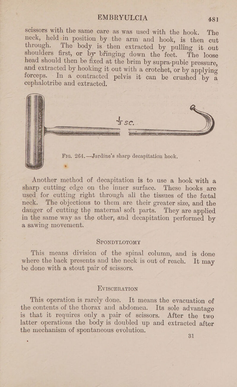 Scissors with the same care as was used with the hook. The neck, held in position by the arm and hook, is then cut through. The body is then extracted by pulling it out shoulders first, or by bringing down the feet. The loose head should then be fixed at the brim by supra-pubic pressure, and extracted by hooking it out with a crotchet, or by applying forceps. _In a contracted pelvis it can be crushed by a cephalotribe and extracted. ; Another method of decapitation is to use a hook with a sharp cutting edge on the inner surface. These hooks are used for cutting right through all the tissues of the fetal neck. ‘The objections to them are their greater size, and the danger of cutting the maternal soft parts. They are applied in the same way as the other, and decapitation performed by a sawing movement. SPONDYLOTOMY This means division of the spinal column, and is done where the back presents and the neck is out of reach. It may be done with a stout pair of scissors. EVISCERATION This operation is rarely done. It means the evacuation of the contents of the thorax and abdomen. Its sole advantage is that it requires only a pair of scissors. After the two latter operations the body is doubled up and extracted after the mechanism of spontaneous evolution. a