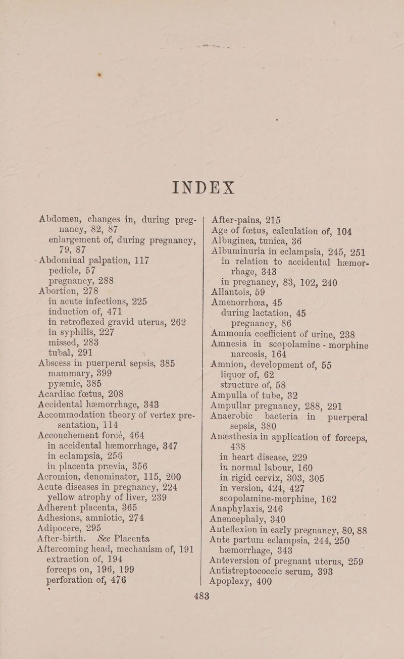 nancy, 82, 87 enlargement of, during pregnancy, 09, 87 Abdominal palpation, 117 pedicle, 57 pregnancy, 288 Abortion, 278 in acute infections, 225 induction of, 471 in retroflexed gravid uterus, 262 in syphilis, 227 missed, 283 tubal, 291 Abscess in puerperal sepsis, 385 mammary, 399 pyemic, 385 Acardiac foetus, 208 Accidental hemorrhage, 343 Accommodation theory of vertex pre- sentation, 114 Accouchement forcé, 464 in accidental hemorrhage, 347 in eclampsia, 256 in placenta preevia, 356 Acromion, denominator, 115, 200 Acute diseases in pregnancy, 224 yellow atrophy of liver, 239 Adherent placenta, 365 Adhesions, amniotic, 274 Adipocere, 295 After-birth. See Placenta Aftercoming head, mechanism of, 191 extraction of, 194 forceps on, 196, 199 perforation of, 476 Age of foetus, calculation of, 104 Albuginea, tunica, 36 Albuminuria in eclampsia, 245, 251 in relation to accidental hemor- rhage, 343 in pregnancy, 83, 102, 240 Allantois, 59 Amenorrhea, 45 during lactation, 45 pregnancy, 86 Ammonia coefficient of urine, 238 Amnesia in scopolamine - morphine narcosis, 164 Amnion, development of, 55 liquor of, 62 structure of, 58 Ampulla of tube, 32 Ampullar pregnancy, 288, 291 Anaerobic bacteria in puerperal sepsis, 380 Anesthesia in application of forceps, 438 in heart disease, 229 in normal labour, 160 in rigid cervix, 308, 305 in version, 424, 427 scopolamine-morphine, 162 Anaphylaxis, 246 Anencephaly, 340 Anteflexion in early pregnancy, 80, 88 Ante partum eclampsia, 244, 250 hemorrhage, 343 Anteversion of pregnant uterus, Antistreptococcic serum, 393 Apoplexy, 400 259