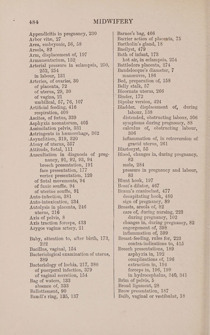 Appendicitis in pregnancy, 230 Arbor vite, 27 Area, embryonic, 56, 58 Areola, 82 Arm, displacement of, 197 Armamentarium, 152 Arterial pressure in eclampsia, 250, 252, 254 in labour, 131 Arteries, of ovaries, 30 of placenta, 72 of uterus, 29, 30 of vagina, 21 umbilical, 57, 76, 107 Artificial feeding, 416 respiration, 408 Ascites, of foetus, 339 Asphyxia neonatorum, 405 Assimilation pelvis, 331 Astringents in hemorrhage, 362 -Asynclitism, 3819, 320 Atony of uterus, 357 Attitude, foetal, 111 Auscultation in diagnosis of preg- nancy, 91, 92, 93, 94 breech presentation, 191 face presentation, 177 vertex presentation, 120 of foetal movements, 94 of funic souffle, 94 of uterine souffle, 91 Auto-infection, 881 Auto-intoxication, 234 Autolysis in placenta, 246 uterus, 216 Axis of pelvis, 8 Axis traction forceps, 433 Azygos vagine artery, 21 Baby, attention to, after birth, 173, 222 Bacillus, vaginal, 154 Bacteriological examination of uterus, 389 Bacteriology of lochia, 217, 380 of puerperal infection, 379 of vaginal secretion, 154. Bag of waters, 183 absence of, 333 Ballottement, 90 Bandl's ring, 185, 137 Barnes’s bag, 466 Barrier action of placenta, 75 Bartholin’s gland, 18 Basilyst, 479 Bath of infant, 173 hot air, in eclampsia, 254 Battledore placenta, 274 Baudelocque’s diameter, 7 manceuvre, 186 Bed, preparation of, 158 Belly stalk, 57 Bicornate uterus, 266 Binder, 172 Bipolar version, 424 Bladder, displacement of, labour, 1388 distended, obstructing labour, 306 symptoms during pregnancy, 88 calculus of, obstructing labour, 306 inflammation of, in retroversion of gravid uterus, 261 Blastocyst, 55 Blood, changes in, during pregnancy, 82 mole, 284 pressure in pregnancy and labour, 83 during Blunt hook, 197 Bossi’s dilator, 467 Braun’s cranioclast, 477 decapitating hook, 480 sign of pregnancy, 89 Breasts, areola of, 82 care of, during nursing, 223 during pregnancy, 102 changes in, during pregnancy, 82 engorgement of, 398 inflammation of, 399 Breast-feeding, rules for, 223 contra-indications to, 415 Breech presentations, 189 asphyxia in, 192 complications of, 196 extraction in, 194 forceps in, 196, 199 in hydrocephalus, 340, 341 Brim of pelvis, 5 Broad ligament, 28 Brow presentation, 187 Bulb, vaginal or vestibular, 18